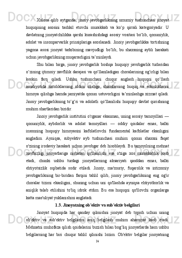 Xulosa   qilib   aytganda,   jinoiy   javobgarlikning   umumiy   tushunchasi   jinoyat
huquqining   asosini   tashkil   etuvchi   murakkab   va   ko‘p   qirrali   kategoriyadir.   U
davlatning jinoyatchilikka qarshi  kurashishdagi  asosiy vositasi  bo‘lib, qonuniylik,
adolat  va  insonparvarlik prinsiplariga  asoslanadi.  Jinoiy  javobgarlikka  tortishning
yagona   asosi   jinoyat   tarkibining   mavjudligi   bo‘lib,   bu   shaxsning   aybli   harakati
uchun javobgarlikning muqarrarligini ta’minlaydi. 
Shu   bilan   birga,   jinoiy   javobgarlik   boshqa   huquqiy   javobgarlik   turlaridan
o‘zining ijtimoiy xavflilik darajasi  va qo‘llaniladigan  choralarining og‘irligi  bilan
keskin   farq   qiladi.   Ushbu   tushunchani   chuqur   anglash   huquqni   qo‘llash
amaliyotida   xatoliklarning   oldini   olishga,   shaxslarning   huquq   va   erkinliklarini
himoya qilishga hamda jamiyatda qonun ustuvorligini ta’minlashga xizmat qiladi.
Jinoiy   javobgarlikning   to‘g‘ri   va   adolatli   qo‘llanilishi   huquqiy   davlat   qurishning
muhim shartlaridan biridir.
Jinoiy javobgarlik institutini  o'rganar  ekanman,  uning asosiy  tamoyillari  —
qonuniylik,   aybdorlik   va   adolat   tamoyillari   —   oddiy   qoidalar   emas,   balki
insonning   huquqiy   himoyasini   kafolatlovchi   fundamental   kafolatlar   ekanligini
angladim.   Ayniqsa,   subyektiv   ayb   tushunchasi   muhim:   qonun   shaxsni   faqat
o'zining irodaviy harakati uchun javobgar deb hisoblaydi. Bu tamoyilning mehnat
xavfsizligi   jinoyatlariga   nisbatan   qo'llanilishi   esa   o'ziga   xos   murakkablik   kasb
etadi,   chunki   ushbu   turdagi   jinoyatlarning   aksariyati   qasddan   emas,   balki
ehtiyotsizlik   oqibatida   sodir   etiladi.   Jinoiy,   ma'muriy,   fuqarolik   va   intizomiy
javobgarlikning   bir-biridan   farqini   tahlil   qilib,   jinoiy   javobgarlikning   eng   og'ir
choralar   tizimi   ekanligini,   shuning   uchun   uni   qo'llashda   ayniqsa   ehtiyotkorlik   va
aniqlik   talab   etilishini   to'liq   idrok   etdim.   Bu   esa   huquqni   qo'llovchi   organlarga
katta mas'uliyat yuklanishini anglatadi.
1.3. Jinoyatning ob'ektiv va sub'ektiv belgilari
Jinoyat   huquqida   har   qanday   qilmishni   jinoyat   deb   topish   uchun   uning
ob'ektiv   va   sub'ektiv   belgilarini   aniq   belgilash   muhim   ahamiyat   kasb   etadi.
Mehnatni muhofaza qilish qoidalarini buzish bilan bog liq jinoyatlarda ham ushbuʻ
belgilarning   har   biri   chuqur   tahlil   qilinishi   lozim.   Ob'ektiv   belgilar   jinoyatning
14 