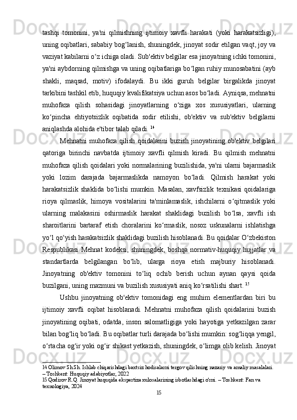 tashqi   tomonini,   ya'ni   qilmishning   ijtimoiy   xavfli   harakati   (yoki   harakatsizligi),
uning oqibatlari, sababiy bog lanish, shuningdek, jinoyat sodir etilgan vaqt, joy vaʻ
vaziyat kabilarni o z ichiga oladi. Sub'ektiv belgilar esa jinoyatning ichki tomonini,	
ʻ
ya'ni aybdorning qilmishga va uning oqibatlariga bo lgan ruhiy munosabatini (ayb	
ʻ
shakli,   maqsad,   motiv)   ifodalaydi.   Bu   ikki   guruh   belgilar   birgalikda   jinoyat
tarkibini tashkil etib, huquqiy kvalifikatsiya uchun asos bo ladi. Ayniqsa, mehnatni	
ʻ
muhofaza   qilish   sohasidagi   jinoyatlarning   o ziga   xos   xususiyatlari,   ularning	
ʻ
ko pincha   ehtiyotsizlik   oqibatida   sodir   etilishi,   ob'ektiv   va   sub'ektiv   belgilarni	
ʻ
aniqlashda alohida e'tibor talab qiladi.   14
Mehnatni   muhofaza   qilish   qoidalarini   buzish   jinoyatining   ob'ektiv   belgilari
qatoriga   birinchi   navbatda   ijtimoiy   xavfli   qilmish   kiradi.   Bu   qilmish   mehnatni
muhofaza qilish qoidalari yoki normalarining buzilishida, ya'ni  ularni bajarmaslik
yoki   lozim   darajada   bajarmaslikda   namoyon   bo ladi.   Qilmish   harakat   yoki	
ʻ
harakatsizlik   shaklida   bo lishi   mumkin.   Masalan,   xavfsizlik   texnikasi   qoidalariga	
ʻ
rioya   qilmaslik,   himoya   vositalarini   ta'minlamaslik,   ishchilarni   o qitmaslik   yoki	
ʻ
ularning   malakasini   oshirmaslik   harakat   shaklidagi   buzilish   bo lsa,   xavfli   ish
ʻ
sharoitlarini   bartaraf   etish   choralarini   ko rmaslik,   nosoz   uskunalarni   ishlatishga	
ʻ
yo l qo yish harakatsizlik shaklidagi buzilish hisoblanadi. Bu qoidalar O zbekiston	
ʻ ʻ ʻ
Respublikasi   Mehnat   kodeksi,   shuningdek,   boshqa   normativ-huquqiy   hujjatlar   va
standartlarda   belgilangan   bo lib,   ularga   rioya   etish   majburiy   hisoblanadi.	
ʻ
Jinoyatning   ob'ektiv   tomonini   to liq   ochib   berish   uchun   aynan   qaysi   qoida	
ʻ
buzilgani, uning mazmuni va buzilish xususiyati aniq ko rsatilishi shart.	
ʻ   15
Ushbu   jinoyatning   ob'ektiv   tomonidagi   eng   muhim   elementlardan   biri   bu
ijtimoiy   xavfli   oqibat   hisoblanadi.   Mehnatni   muhofaza   qilish   qoidalarini   buzish
jinoyatining   oqibati,   odatda,   inson   salomatligiga   yoki   hayotiga   yetkazilgan   zarar
bilan bog liq bo ladi. Bu oqibatlar turli darajada bo lishi mumkin: sog liqqa yengil,	
ʻ ʻ ʻ ʻ
o rtacha og ir yoki og ir shikast yetkazish, shuningdek, o limga olib kelish. Jinoyat	
ʻ ʻ ʻ ʻ
14  Olimov Sh.Sh. Ishlab chiqarishdagi baxtsiz hodisalarni tergov qilishning nazariy va amaliy masalalari. 
– Toshkent: Huquqiy adabiyotlar, 2022
15  Qodirov R.Q. Jinoyat huquqida ekspertiza xulosalarining isbotlashdagi o'rni. – Toshkent: Fan va 
texnologiya, 2024
15 