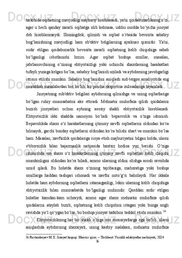 tarkibida oqibatning mavjudligi majburiy hisoblanadi, ya'ni qoidabuzarlikning o zi,ʻ
agar   u  hech  qanday  zararli   oqibatga  olib  kelmasa,   ushbu  modda  bo yicha  jinoyat	
ʻ
deb   hisoblanmaydi.   Shuningdek,   qilmish   va   oqibat   o rtasida   bevosita   sababiy	
ʻ
bog lanishning   mavjudligi   ham   ob'ektiv   belgilarning   ajralmas   qismidir.   Ya'ni,	
ʻ
sodir   etilgan   qoidabuzarlik   bevosita   zararli   oqibatning   kelib   chiqishiga   sabab
bo lganligi   isbotlanishi   lozim.   Agar   oqibat   boshqa   omillar,   masalan,
ʻ
jabrlanuvchining   o zining   ehtiyotsizligi   yoki   uchinchi   shaxslarning   harakatlari	
ʻ
tufayli yuzaga kelgan bo lsa, sababiy bog lanish uziladi va aybdorning javobgarligi	
ʻ ʻ
istisno etilishi mumkin. Sababiy bog lanishni aniqlash sud-tergov amaliyotida eng	
ʻ
murakkab masalalardan biri bo lib, ko pincha ekspertiza xulosalariga tayaniladi.	
ʻ ʻ
Jinoyatning   sub'ektiv   belgilari   aybdorning   qilmishga   va   uning   oqibatlariga
bo lgan   ruhiy   munosabatini   aks   ettiradi.   Mehnatni   muhofaza   qilish   qoidalarini	
ʻ
buzish   jinoyatlari   uchun   aybning   asosiy   shakli   ehtiyotsizlik   hisoblanadi.
Ehtiyotsizlik   ikki   shaklda   namoyon   bo ladi:   beparvolik   va   o ziga   ishonish.	
ʻ ʻ
Bepavolikda   shaxs   o z   harakatlarining   ijtimoiy   xavfli   oqibatlarini   oldindan   ko ra	
ʻ ʻ
bilmaydi, garchi bunday oqibatlarni oldindan ko ra bilishi shart va mumkin bo lsa	
ʻ ʻ
ham. Masalan, xavfsizlik qoidalariga rioya etish majburiyatini bilgan holda, ularni
e'tiborsizlik   bilan   bajarmaslik   natijasida   baxtsiz   hodisa   yuz   berishi.   O ziga	
ʻ
ishonishda   esa   shaxs   o z   harakatlarining   ijtimoiy   xavfli   oqibatlari   kelib   chiqishi	
ʻ
mumkinligini  oldindan ko ra biladi, ammo ularning oldini olishga asosli  ravishda	
ʻ
umid   qiladi.   Bu   holatda   shaxs   o zining   tajribasiga,   mahoratiga   yoki   boshqa	
ʻ
omillarga   haddan   tashqari   ishonadi   va   xavfni   noto g ri   baholaydi.   Har   ikkala	
ʻ ʻ
holatda ham  aybdorning oqibatlarni istamaganligi, lekin ularning kelib chiqishiga
ehtiyotsizlik   bilan   munosabatda   bo lganligi   muhimdir.   Qasddan   sodir   etilgan	
ʻ
holatlar   kamdan-kam   uchraydi,   ammo   agar   shaxs   mehnatni   muhofaza   qilish
qoidalarini   ataylab   buzib,   oqibatning   kelib   chiqishini   istagan   yoki   bunga   ongli
ravishda yo l qo ygan bo lsa, bu boshqa jinoyat tarkibini tashkil etishi mumkin.	
ʻ ʻ ʻ   16
Ehtiyotsizlikning  har  bir   shakli  o ziga  xos  xususiyatlarga  ega   bo lib,  ularni	
ʻ ʻ
aniqlashda   aybdorning   shaxsiyati,   uning   kasbiy   malakasi,   mehnatni   muhofaza
16  Rustamboyev M.X. Jinoyat huquqi. Maxsus qism. – Toshkent: Yuridik adabiyotlar nashriyoti, 2024
16 