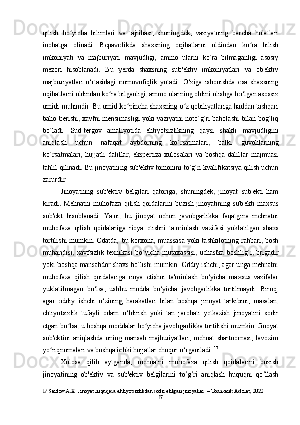 qilish   bo yicha   bilimlari   va   tajribasi,   shuningdek,   vaziyatning   barcha   holatlariʻ
inobatga   olinadi.   Bepavolikda   shaxsning   oqibatlarni   oldindan   ko ra   bilish	
ʻ
imkoniyati   va   majburiyati   mavjudligi,   ammo   ularni   ko ra   bilmaganligi   asosiy	
ʻ
mezon   hisoblanadi.   Bu   yerda   shaxsning   sub'ektiv   imkoniyatlari   va   ob'ektiv
majburiyatlari   o rtasidagi   nomuvofiqlik   yotadi.   O ziga   ishonishda   esa   shaxsning	
ʻ ʻ
oqibatlarni oldindan ko ra bilganligi, ammo ularning oldini olishga bo lgan asossiz	
ʻ ʻ
umidi muhimdir. Bu umid ko pincha shaxsning o z qobiliyatlariga haddan tashqari	
ʻ ʻ
baho berishi, xavfni mensimasligi yoki vaziyatni noto g ri baholashi bilan bog liq	
ʻ ʻ ʻ
bo ladi.   Sud-tergov   amaliyotida   ehtiyotsizlikning   qaysi   shakli   mavjudligini	
ʻ
aniqlash   uchun   nafaqat   aybdorning   ko rsatmalari,   balki   guvohlarning	
ʻ
ko rsatmalari,   hujjatli   dalillar,   ekspertiza   xulosalari   va   boshqa   dalillar   majmuasi	
ʻ
tahlil qilinadi. Bu jinoyatning sub'ektiv tomonini to g ri kvalifikatsiya qilish uchun	
ʻ ʻ
zarurdir.
Jinoyatning   sub'ektiv   belgilari   qatoriga,   shuningdek,   jinoyat   sub'ekti   ham
kiradi.   Mehnatni   muhofaza   qilish   qoidalarini   buzish   jinoyatining   sub'ekti   maxsus
sub'ekt   hisoblanadi.   Ya'ni,   bu   jinoyat   uchun   javobgarlikka   faqatgina   mehnatni
muhofaza   qilish   qoidalariga   rioya   etishni   ta'minlash   vazifasi   yuklatilgan   shaxs
tortilishi mumkin. Odatda, bu korxona, muassasa yoki tashkilotning rahbari, bosh
muhandisi,   xavfsizlik   texnikasi   bo yicha   mutaxassisi,   uchastka   boshlig i,   brigadir	
ʻ ʻ
yoki boshqa mansabdor shaxs bo lishi mumkin. Oddiy ishchi, agar unga mehnatni
ʻ
muhofaza   qilish   qoidalariga   rioya   etishni   ta'minlash   bo yicha   maxsus   vazifalar	
ʻ
yuklatilmagan   bo lsa,   ushbu   modda   bo yicha   javobgarlikka   tortilmaydi.   Biroq,	
ʻ ʻ
agar   oddiy   ishchi   o zining   harakatlari   bilan   boshqa   jinoyat   tarkibini,   masalan,	
ʻ
ehtiyotsizlik   tufayli   odam   o ldirish   yoki   tan   jarohati   yetkazish   jinoyatini   sodir	
ʻ
etgan bo lsa, u boshqa moddalar bo yicha javobgarlikka tortilishi mumkin. Jinoyat	
ʻ ʻ
sub'ektini   aniqlashda   uning   mansab   majburiyatlari,   mehnat   shartnomasi,   lavozim
yo riqnomalari va boshqa ichki hujjatlar chuqur o rganiladi.	
ʻ ʻ   17
Xulosa   qilib   aytganda,   mehnatni   muhofaza   qilish   qoidalarini   buzish
jinoyatining   ob'ektiv   va   sub'ektiv   belgilarini   to g ri   aniqlash   huquqni   qo llash	
ʻ ʻ ʻ
17  Saidov A.X. Jinoyat huquqida ehtiyotsizlikdan sodir etilgan jinoyatlar. – Toshkent: Adolat, 2022
17 