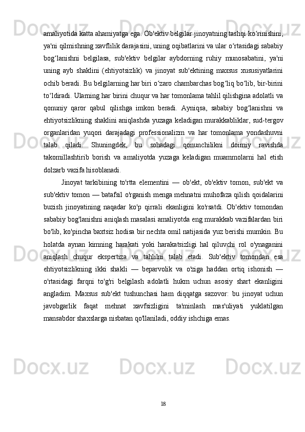 amaliyotida katta ahamiyatga ega. Ob'ektiv belgilar jinoyatning tashqi ko rinishini,ʻ
ya'ni qilmishning xavflilik darajasini, uning oqibatlarini va ular o rtasidagi sababiy	
ʻ
bog lanishni   belgilasa,   sub'ektiv   belgilar   aybdorning   ruhiy   munosabatini,   ya'ni	
ʻ
uning   ayb   shaklini   (ehtiyotsizlik)   va   jinoyat   sub'ektining   maxsus   xususiyatlarini
ochib beradi. Bu belgilarning har biri o zaro chambarchas bog liq bo lib, bir-birini	
ʻ ʻ ʻ
to ldiradi. Ularning har birini chuqur va har tomonlama tahlil qilishgina adolatli va	
ʻ
qonuniy   qaror   qabul   qilishga   imkon   beradi.   Ayniqsa,   sababiy   bog lanishni   va	
ʻ
ehtiyotsizlikning shaklini aniqlashda yuzaga keladigan murakkabliklar, sud-tergov
organlaridan   yuqori   darajadagi   professionalizm   va   har   tomonlama   yondashuvni
talab   qiladi.   Shuningdek,   bu   sohadagi   qonunchilikni   doimiy   ravishda
takomillashtirib   borish   va   amaliyotda   yuzaga   keladigan   muammolarni   hal   etish
dolzarb vazifa hisoblanadi.
Jinoyat   tarkibining   to'rtta   elementini   —   ob'ekt,   ob'ektiv   tomon,   sub'ekt   va
sub'ektiv tomon — batafsil o'rganish menga mehnatni muhofaza qilish qoidalarini
buzish   jinoyatining   naqadar   ko'p   qirrali   ekanligini   ko'rsatdi.   Ob'ektiv   tomondan
sababiy bog'lanishni aniqlash masalasi amaliyotda eng murakkab vazifalardan biri
bo'lib, ko'pincha baxtsiz hodisa bir nechta omil natijasida yuz berishi mumkin. Bu
holatda   aynan   kimning   harakati   yoki   harakatsizligi   hal   qiluvchi   rol   o'ynaganini
aniqlash   chuqur   ekspertiza   va   tahlilni   talab   etadi.   Sub'ektiv   tomondan   esa
ehtiyotsizlikning   ikki   shakli   —   beparvolik   va   o'ziga   haddan   ortiq   ishonish   —
o'rtasidagi   farqni   to'g'ri   belgilash   adolatli   hukm   uchun   asosiy   shart   ekanligini
angladim.   Maxsus   sub'ekt   tushunchasi   ham   diqqatga   sazovor:   bu   jinoyat   uchun
javobgarlik   faqat   mehnat   xavfsizligini   ta'minlash   mas'uliyati   yuklatilgan
mansabdor shaxslarga nisbatan qo'llaniladi, oddiy ishchiga emas.
18 