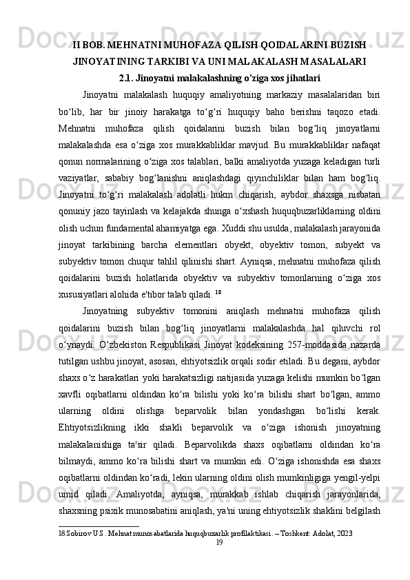II BOB. MEHNATNI MUHOFAZA QILISH QOIDALARINI BUZISH
JINOYATINING TARKIBI VA UNI MALAKALASH MASALALARI
2.1. Jinoyatni malakalashning o'ziga xos jihatlari
Jinoyatni   malakalash   huquqiy   amaliyotning   markaziy   masalalaridan   biri
bo lib,   har   bir   jinoiy   harakatga   to g ri   huquqiy   baho   berishni   taqozo   etadi.ʻ ʻ ʻ
Mehnatni   muhofaza   qilish   qoidalarini   buzish   bilan   bog liq   jinoyatlarni	
ʻ
malakalashda   esa   o ziga   xos   murakkabliklar   mavjud.   Bu   murakkabliklar   nafaqat	
ʻ
qonun normalarining o ziga xos talablari, balki amaliyotda yuzaga keladigan turli	
ʻ
vaziyatlar,   sababiy   bog lanishni   aniqlashdagi   qiyinchiliklar   bilan   ham   bog liq.
ʻ ʻ
Jinoyatni   to g ri   malakalash   adolatli   hukm   chiqarish,   aybdor   shaxsga   nisbatan	
ʻ ʻ
qonuniy jazo tayinlash va kelajakda shunga o xshash  huquqbuzarliklarning oldini	
ʻ
olish uchun fundamental ahamiyatga ega. Xuddi shu usulda, malakalash jarayonida
jinoyat   tarkibining   barcha   elementlari   obyekt,   obyektiv   tomon,   subyekt   va
subyektiv  tomon chuqur  tahlil   qilinishi  shart.  Ayniqsa,  mehnatni   muhofaza  qilish
qoidalarini   buzish   holatlarida   obyektiv   va   subyektiv   tomonlarning   o ziga   xos	
ʻ
xususiyatlari alohida e'tibor talab qiladi.   18
Jinoyatning   subyektiv   tomonini   aniqlash   mehnatni   muhofaza   qilish
qoidalarini   buzish   bilan   bog liq   jinoyatlarni   malakalashda   hal   qiluvchi   rol	
ʻ
o ynaydi.   O zbekiston   Respublikasi   Jinoyat   kodeksining   257-moddasida   nazarda	
ʻ ʻ
tutilgan ushbu jinoyat, asosan, ehtiyotsizlik orqali sodir etiladi. Bu degani, aybdor
shaxs o z harakatlari yoki harakatsizligi natijasida yuzaga kelishi mumkin bo lgan	
ʻ ʻ
xavfli   oqibatlarni   oldindan   ko ra   bilishi   yoki   ko ra   bilishi   shart   bo lgan,   ammo	
ʻ ʻ ʻ
ularning   oldini   olishga   beparvolik   bilan   yondashgan   bo lishi   kerak.	
ʻ
Ehtiyotsizlikning   ikki   shakli   beparvolik   va   o ziga   ishonish   jinoyatning	
ʻ
malakalanishiga   ta'sir   qiladi.   Beparvolikda   shaxs   oqibatlarni   oldindan   ko ra	
ʻ
bilmaydi,   ammo   ko ra   bilishi   shart   va   mumkin   edi.   O ziga   ishonishda   esa   shaxs	
ʻ ʻ
oqibatlarni oldindan ko radi, lekin ularning oldini olish mumkinligiga yengil-yelpi	
ʻ
umid   qiladi.   Amaliyotda,   ayniqsa,   murakkab   ishlab   chiqarish   jarayonlarida,
shaxsning psixik munosabatini aniqlash, ya'ni uning ehtiyotsizlik shaklini belgilash
18  Sobirov U.S. Mehnat munosabatlarida huquqbuzarlik profilaktikasi. – Toshkent: Adolat, 2023
19 