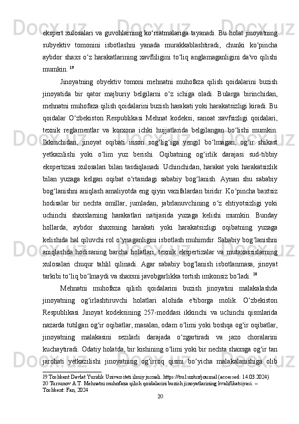 ekspert xulosalari va guvohlarning ko rsatmalariga tayanadi. Bu holat jinoyatningʻ
subyektiv   tomonini   isbotlashni   yanada   murakkablashtiradi,   chunki   ko pincha	
ʻ
aybdor   shaxs   o z   harakatlarining   xavfliligini   to liq   anglamaganligini   da'vo   qilishi	
ʻ ʻ
mumkin.   19
Jinoyatning   obyektiv   tomoni   mehnatni   muhofaza   qilish   qoidalarini   buzish
jinoyatida   bir   qator   majburiy   belgilarni   o z   ichiga   oladi.   Bularga   birinchidan,	
ʻ
mehnatni muhofaza qilish qoidalarini buzish harakati yoki harakatsizligi kiradi. Bu
qoidalar   O zbekiston   Respublikasi   Mehnat   kodeksi,   sanoat   xavfsizligi   qoidalari,	
ʻ
texnik   reglamentlar   va   korxona   ichki   hujjatlarida   belgilangan   bo lishi   mumkin.	
ʻ
Ikkinchidan,   jinoyat   oqibati   inson   sog lig iga   yengil   bo lmagan,   og ir   shikast	
ʻ ʻ ʻ ʻ
yetkazilishi   yoki   o lim   yuz   berishi.   Oqibatning   og irlik   darajasi   sud-tibbiy	
ʻ ʻ
ekspertizasi  xulosalari  bilan tasdiqlanadi.  Uchinchidan, harakat  yoki  harakatsizlik
bilan   yuzaga   kelgan   oqibat   o rtasidagi   sababiy   bog lanish.   Aynan   shu   sababiy	
ʻ ʻ
bog lanishni aniqlash amaliyotda eng qiyin vazifalardan biridir. Ko pincha baxtsiz	
ʻ ʻ
hodisalar   bir   nechta   omillar,   jumladan,   jabrlanuvchining   o z   ehtiyotsizligi   yoki	
ʻ
uchinchi   shaxslarning   harakatlari   natijasida   yuzaga   kelishi   mumkin.   Bunday
hollarda,   aybdor   shaxsning   harakati   yoki   harakatsizligi   oqibatning   yuzaga
kelishida hal qiluvchi rol o ynaganligini isbotlash muhimdir. Sababiy bog lanishni	
ʻ ʻ
aniqlashda   hodisaning   barcha   holatlari,   texnik   ekspertizalar   va   mutaxassislarning
xulosalari   chuqur   tahlil   qilinadi.   Agar   sababiy   bog lanish   isbotlanmasa,   jinoyat	
ʻ
tarkibi to liq bo lmaydi va shaxsni javobgarlikka tortish imkonsiz bo ladi.	
ʻ ʻ ʻ   20
Mehnatni   muhofaza   qilish   qoidalarini   buzish   jinoyatini   malakalashda
jinoyatning   og irlashtiruvchi   holatlari   alohida   e'tiborga   molik.   O zbekiston	
ʻ ʻ
Respublikasi   Jinoyat   kodeksining   257-moddasi   ikkinchi   va   uchinchi   qismlarida
nazarda tutilgan og ir oqibatlar, masalan, odam o limi yoki boshqa og ir oqibatlar,	
ʻ ʻ ʻ
jinoyatning   malakasini   sezilarli   darajada   o zgartiradi   va   jazo   choralarini	
ʻ
kuchaytiradi. Odatiy holatda, bir kishining o limi yoki bir nechta shaxsga og ir tan	
ʻ ʻ
jarohati   yetkazilishi   jinoyatning   og irroq   qismi   bo yicha   malakalanishiga   olib	
ʻ ʻ
19  Toshkent Davlat Yuridik Universiteti ilmiy jurnali. https://tsul.uz/uz/journal (accessed: 14.03.2024)
20  Tursunov A.T. Mehnatni muhofaza qilish qoidalarini buzish jinoyatlarining kvalifikatsiyasi. – 
Toshkent: Fan, 2024
20 