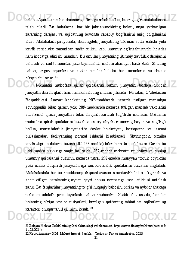 keladi. Agar bir nechta shaxsning o limiga sabab bo lsa, bu eng og ir malakalashniʻ ʻ ʻ
talab   qiladi.   Bu   holatlarda,   har   bir   jabrlanuvchining   holati,   unga   yetkazilgan
zararning   darajasi   va   oqibatning   bevosita   sababiy   bog lanishi   aniq   belgilanishi	
ʻ
shart.  Malakalash   jarayonida,   shuningdek,   jinoyatning  takroran  sodir   etilishi   yoki
xavfli   retsidivist   tomonidan   sodir   etilishi   kabi   umumiy   og irlashtiruvchi   holatlar	
ʻ
ham inobatga olinishi mumkin. Bu omillar jinoyatning ijtimoiy xavflilik darajasini
oshiradi va sud tomonidan jazo tayinlashda muhim  ahamiyat kasb  etadi. Shuning
uchun,   tergov   organlari   va   sudlar   har   bir   holatni   har   tomonlama   va   chuqur
o rganishi lozim.	
ʻ   21
Mehnatni   muhofaza   qilish   qoidalarini   buzish   jinoyatini   boshqa   turdosh
jinoyatlardan farqlash ham malakalashning muhim jihatidir. Masalan, O zbekiston	
ʻ
Respublikasi   Jinoyat   kodeksining   207-moddasida   nazarda   tutilgan   mansabga
sovuqqonlik bilan qarash yoki 209-moddasida nazarda tutilgan mansab vakolatini
suiiste'mol   qilish   jinoyatlari   bilan   farqlash   zarurati   tug ilishi   mumkin.   Mehnatni	
ʻ
muhofaza   qilish   qoidalarini   buzishda   asosiy   obyekt   insonning   hayoti   va   sog lig i	
ʻ ʻ
bo lsa,   mansabdorlik   jinoyatlarida   davlat   hokimiyati,   boshqaruvi   va   jamoat	
ʻ
birlashmalari   faoliyatining   normal   ishlashi   hisoblanadi.   Shuningdek,   texnika
xavfsizligi qoidalarini buzish (JK 258-modda) bilan ham farqlash lozim. Garchi bu
ikki   modda   bir-biriga   yaqin   bo lsa-da,   257-modda   mehnatni   muhofaza   qilishning	
ʻ
umumiy qoidalarini buzishni nazarda tutsa, 258-modda muayyan texnik obyektlar
yoki   ishlab   chiqarish   jarayonlariga   xos   xavfsizlik   qoidalarini   buzishni   anglatadi.
Malakalashda   har   bir   moddaning   dispozitsiyasini   sinchkovlik   bilan   o rganish   va	
ʻ
sodir   etilgan   harakatning   aynan   qaysi   qonun   normasiga   mos   kelishini   aniqlash
zarur. Bu farqlashlar jinoyatning to g ri huquqiy bahosini berish va aybdor shaxsga	
ʻ ʻ
nisbatan   adolatli   jazo   tayinlash   uchun   muhimdir.   Xuddi   shu   usulda,   har   bir
holatning   o ziga   xos   xususiyatlari,   buzilgan   qoidaning   tabiati   va   oqibatlarning	
ʻ
xarakteri chuqur tahlil qilinishi kerak.   22
21  Xalqaro Mehnat Tashkilotining O'zbekistondagi vakolatxonasi. https://www.ilo.org/tashkent (accessed:
11.03.2024)
22  Xolmuhamedov M.M. Mehnat huquqi: darslik. – Toshkent: Fan va texnologiya, 2023
21 
