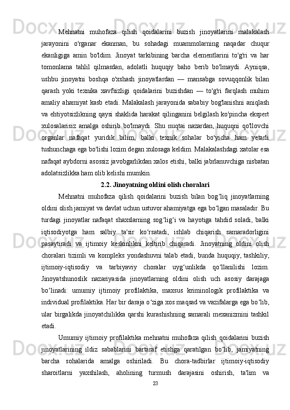 Mehnatni   muhofaza   qilish   qoidalarini   buzish   jinoyatlarini   malakalash
jarayonini   o'rganar   ekanman,   bu   sohadagi   muammolarning   naqadar   chuqur
ekanligiga   amin   bo'ldim.   Jinoyat   tarkibining   barcha   elementlarini   to'g'ri   va   har
tomonlama   tahlil   qilmasdan,   adolatli   huquqiy   baho   berib   bo'lmaydi.   Ayniqsa,
ushbu   jinoyatni   boshqa   o'xshash   jinoyatlardan   —   mansabga   sovuqqonlik   bilan
qarash   yoki   texnika   xavfsizligi   qoidalarini   buzishdan   —   to'g'ri   farqlash   muhim
amaliy   ahamiyat   kasb   etadi.   Malakalash   jarayonida   sababiy   bog'lanishni   aniqlash
va ehtiyotsizlikning qaysi shaklida harakat qilinganini belgilash ko'pincha ekspert
xulosalarisiz   amalga   oshirib   bo'lmaydi.   Shu   nuqtai   nazardan,   huquqni   qo'llovchi
organlar   nafaqat   yuridik   bilim,   balki   texnik   sohalar   bo'yicha   ham   yetarli
tushunchaga ega bo'lishi lozim degan xulosaga keldim. Malakalashdagi xatolar esa
nafaqat aybdorni asossiz javobgarlikdan xalos etishi, balki jabrlanuvchiga nisbatan
adolatsizlikka ham olib kelishi mumkin.
2.2. Jinoyatning oldini olish choralari
Mehnatni   muhofaza   qilish   qoidalarini   buzish   bilan   bog liq   jinoyatlarningʻ
oldini olish jamiyat va davlat uchun ustuvor ahamiyatga ega bo lgan masaladir. Bu
ʻ
turdagi   jinoyatlar   nafaqat   shaxslarning   sog lig i   va   hayotiga   tahdid   soladi,   balki	
ʻ ʻ
iqtisodiyotga   ham   salbiy   ta'sir   ko rsatadi,   ishlab   chiqarish   samaradorligini	
ʻ
pasaytiradi   va   ijtimoiy   keskinlikni   keltirib   chiqaradi.   Jinoyatning   oldini   olish
choralari   tizimli   va   kompleks   yondashuvni   talab   etadi,   bunda   huquqiy,   tashkiliy,
ijtimoiy-iqtisodiy   va   tarbiyaviy   choralar   uyg unlikda   qo llanilishi   lozim.	
ʻ ʻ
Jinoyatshunoslik   nazariyasida   jinoyatlarning   oldini   olish   uch   asosiy   darajaga
bo linadi:   umumiy   ijtimoiy   profilaktika,   maxsus   kriminologik   profilaktika   va	
ʻ
individual profilaktika. Har bir daraja o ziga xos maqsad va vazifalarga ega bo lib,	
ʻ ʻ
ular  birgalikda jinoyatchilikka qarshi  kurashishning  samarali  mexanizmini  tashkil
etadi.
Umumiy   ijtimoiy   profilaktika   mehnatni   muhofaza   qilish   qoidalarini   buzish
jinoyatlarining   ildiz   sabablarini   bartaraf   etishga   qaratilgan   bo lib,   jamiyatning	
ʻ
barcha   sohalarida   amalga   oshiriladi.   Bu   chora-tadbirlar   ijtimoiy-iqtisodiy
sharoitlarni   yaxshilash,   aholining   turmush   darajasini   oshirish,   ta'lim   va
23 