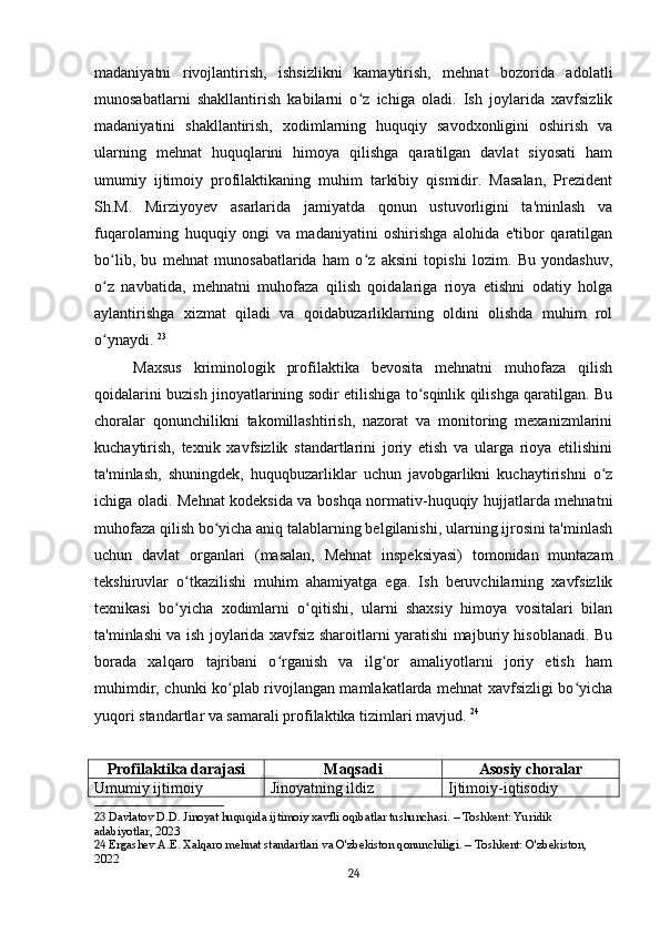 madaniyatni   rivojlantirish,   ishsizlikni   kamaytirish,   mehnat   bozorida   adolatli
munosabatlarni   shakllantirish   kabilarni   o z   ichiga   oladi.   Ish   joylarida   xavfsizlikʻ
madaniyatini   shakllantirish,   xodimlarning   huquqiy   savodxonligini   oshirish   va
ularning   mehnat   huquqlarini   himoya   qilishga   qaratilgan   davlat   siyosati   ham
umumiy   ijtimoiy   profilaktikaning   muhim   tarkibiy   qismidir.   Masalan,   Prezident
Sh.M.   Mirziyoyev   asarlarida   jamiyatda   qonun   ustuvorligini   ta'minlash   va
fuqarolarning   huquqiy   ongi   va   madaniyatini   oshirishga   alohida   e'tibor   qaratilgan
bo lib,   bu   mehnat   munosabatlarida   ham   o z   aksini   topishi   lozim.   Bu   yondashuv,	
ʻ ʻ
o z   navbatida,   mehnatni   muhofaza   qilish   qoidalariga   rioya   etishni   odatiy   holga
ʻ
aylantirishga   xizmat   qiladi   va   qoidabuzarliklarning   oldini   olishda   muhim   rol
o ynaydi.
ʻ   23
Maxsus   kriminologik   profilaktika   bevosita   mehnatni   muhofaza   qilish
qoidalarini buzish jinoyatlarining sodir etilishiga to sqinlik qilishga qaratilgan. Bu	
ʻ
choralar   qonunchilikni   takomillashtirish,   nazorat   va   monitoring   mexanizmlarini
kuchaytirish,   texnik   xavfsizlik   standartlarini   joriy   etish   va   ularga   rioya   etilishini
ta'minlash,   shuningdek,   huquqbuzarliklar   uchun   javobgarlikni   kuchaytirishni   o z	
ʻ
ichiga oladi. Mehnat kodeksida va boshqa normativ-huquqiy hujjatlarda mehnatni
muhofaza qilish bo yicha aniq talablarning belgilanishi, ularning ijrosini ta'minlash	
ʻ
uchun   davlat   organlari   (masalan,   Mehnat   inspeksiyasi)   tomonidan   muntazam
tekshiruvlar   o tkazilishi   muhim   ahamiyatga   ega.   Ish   beruvchilarning   xavfsizlik	
ʻ
texnikasi   bo yicha   xodimlarni   o qitishi,   ularni   shaxsiy   himoya   vositalari   bilan
ʻ ʻ
ta'minlashi va ish joylarida xavfsiz sharoitlarni yaratishi majburiy hisoblanadi. Bu
borada   xalqaro   tajribani   o rganish   va   ilg or   amaliyotlarni   joriy   etish   ham	
ʻ ʻ
muhimdir, chunki ko plab rivojlangan mamlakatlarda mehnat xavfsizligi bo yicha	
ʻ ʻ
yuqori standartlar va samarali profilaktika tizimlari mavjud.   24
Profilaktika darajasi Maqsadi Asosiy choralar
Umumiy ijtimoiy Jinoyatning ildiz  Ijtimoiy-iqtisodiy 
23  Davlatov D.D. Jinoyat huquqida ijtimoiy xavfli oqibatlar tushunchasi. – Toshkent: Yuridik 
adabiyotlar, 2023
24  Ergashev A.E. Xalqaro mehnat standartlari va O'zbekiston qonunchiligi. – Toshkent: O'zbekiston, 
2022
24 