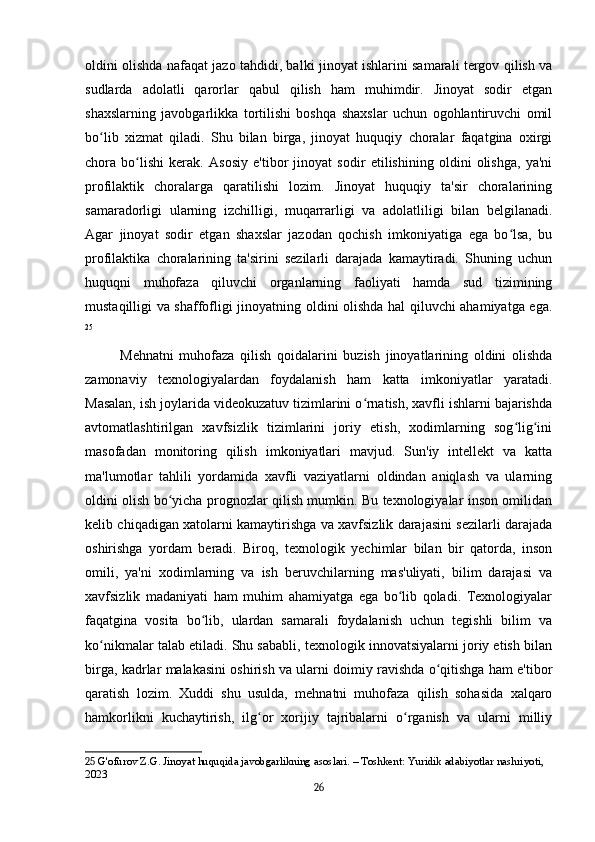 oldini olishda nafaqat jazo tahdidi, balki jinoyat ishlarini samarali tergov qilish va
sudlarda   adolatli   qarorlar   qabul   qilish   ham   muhimdir.   Jinoyat   sodir   etgan
shaxslarning   javobgarlikka   tortilishi   boshqa   shaxslar   uchun   ogohlantiruvchi   omil
bo lib   xizmat   qiladi.   Shu   bilan   birga,   jinoyat   huquqiy   choralar   faqatgina   oxirgiʻ
chora   bo lishi   kerak.   Asosiy   e'tibor   jinoyat   sodir   etilishining   oldini   olishga,   ya'ni	
ʻ
profilaktik   choralarga   qaratilishi   lozim.   Jinoyat   huquqiy   ta'sir   choralarining
samaradorligi   ularning   izchilligi,   muqarrarligi   va   adolatliligi   bilan   belgilanadi.
Agar   jinoyat   sodir   etgan   shaxslar   jazodan   qochish   imkoniyatiga   ega   bo lsa,   bu	
ʻ
profilaktika   choralarining   ta'sirini   sezilarli   darajada   kamaytiradi.   Shuning   uchun
huquqni   muhofaza   qiluvchi   organlarning   faoliyati   hamda   sud   tizimining
mustaqilligi va shaffofligi jinoyatning oldini olishda hal qiluvchi ahamiyatga ega.
25
Mehnatni   muhofaza   qilish   qoidalarini   buzish   jinoyatlarining   oldini   olishda
zamonaviy   texnologiyalardan   foydalanish   ham   katta   imkoniyatlar   yaratadi.
Masalan, ish joylarida videokuzatuv tizimlarini o rnatish, xavfli ishlarni bajarishda	
ʻ
avtomatlashtirilgan   xavfsizlik   tizimlarini   joriy   etish,   xodimlarning   sog lig ini	
ʻ ʻ
masofadan   monitoring   qilish   imkoniyatlari   mavjud.   Sun'iy   intellekt   va   katta
ma'lumotlar   tahlili   yordamida   xavfli   vaziyatlarni   oldindan   aniqlash   va   ularning
oldini olish bo yicha prognozlar qilish mumkin. Bu texnologiyalar inson omilidan	
ʻ
kelib chiqadigan xatolarni kamaytirishga va xavfsizlik darajasini sezilarli darajada
oshirishga   yordam   beradi.   Biroq,   texnologik   yechimlar   bilan   bir   qatorda,   inson
omili,   ya'ni   xodimlarning   va   ish   beruvchilarning   mas'uliyati,   bilim   darajasi   va
xavfsizlik   madaniyati   ham   muhim   ahamiyatga   ega   bo lib   qoladi.   Texnologiyalar	
ʻ
faqatgina   vosita   bo lib,   ulardan   samarali   foydalanish   uchun   tegishli   bilim   va	
ʻ
ko nikmalar talab etiladi. Shu sababli, texnologik innovatsiyalarni joriy etish bilan	
ʻ
birga, kadrlar malakasini oshirish va ularni doimiy ravishda o qitishga ham e'tibor	
ʻ
qaratish   lozim.   Xuddi   shu   usulda,   mehnatni   muhofaza   qilish   sohasida   xalqaro
hamkorlikni   kuchaytirish,   ilg or   xorijiy   tajribalarni   o rganish   va   ularni   milliy	
ʻ ʻ
25  G'ofurov Z.G. Jinoyat huquqida javobgarlikning asoslari. – Toshkent: Yuridik adabiyotlar nashriyoti, 
2023
26 