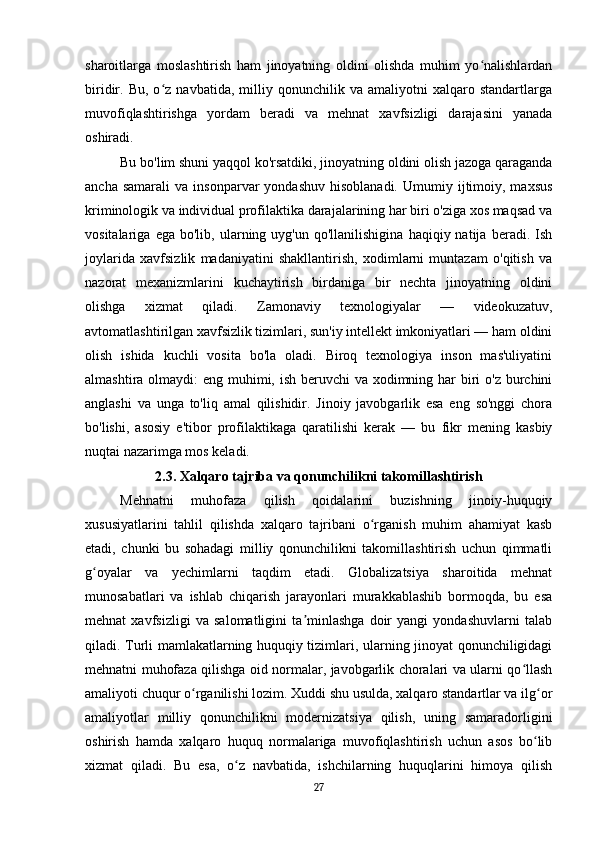 sharoitlarga   moslashtirish   ham   jinoyatning   oldini   olishda   muhim   yo nalishlardanʻ
biridir.  Bu,   o z  navbatida,   milliy  qonunchilik   va  amaliyotni   xalqaro  standartlarga	
ʻ
muvofiqlashtirishga   yordam   beradi   va   mehnat   xavfsizligi   darajasini   yanada
oshiradi.
Bu bo'lim shuni yaqqol ko'rsatdiki, jinoyatning oldini olish jazoga qaraganda
ancha  samarali   va  insonparvar   yondashuv  hisoblanadi.   Umumiy  ijtimoiy,  maxsus
kriminologik va individual profilaktika darajalarining har biri o'ziga xos maqsad va
vositalariga   ega  bo'lib,   ularning  uyg'un   qo'llanilishigina   haqiqiy  natija   beradi.  Ish
joylarida   xavfsizlik   madaniyatini   shakllantirish,   xodimlarni   muntazam   o'qitish   va
nazorat   mexanizmlarini   kuchaytirish   birdaniga   bir   nechta   jinoyatning   oldini
olishga   xizmat   qiladi.   Zamonaviy   texnologiyalar   —   videokuzatuv,
avtomatlashtirilgan xavfsizlik tizimlari, sun'iy intellekt imkoniyatlari — ham oldini
olish   ishida   kuchli   vosita   bo'la   oladi.   Biroq   texnologiya   inson   mas'uliyatini
almashtira olmaydi:  eng muhimi, ish beruvchi  va xodimning har biri o'z burchini
anglashi   va   unga   to'liq   amal   qilishidir.   Jinoiy   javobgarlik   esa   eng   so'nggi   chora
bo'lishi,   asosiy   e'tibor   profilaktikaga   qaratilishi   kerak   —   bu   fikr   mening   kasbiy
nuqtai nazarimga mos keladi.
2.3. Xalqaro tajriba va qonunchilikni takomillashtirish
Mehnatni   muhofaza   qilish   qoidalarini   buzishning   jinoiy-huquqiy
xususiyatlarini   tahlil   qilishda   xalqaro   tajribani   o rganish   muhim   ahamiyat   kasb	
ʻ
etadi,   chunki   bu   sohadagi   milliy   qonunchilikni   takomillashtirish   uchun   qimmatli
g oyalar   va   yechimlarni   taqdim   etadi.   Globalizatsiya   sharoitida   mehnat	
ʻ
munosabatlari   va   ishlab   chiqarish   jarayonlari   murakkablashib   bormoqda,   bu   esa
mehnat   xavfsizligi   va   salomatligini   ta minlashga   doir   yangi   yondashuvlarni   talab	
ʼ
qiladi. Turli mamlakatlarning huquqiy tizimlari, ularning jinoyat qonunchiligidagi
mehnatni muhofaza qilishga oid normalar, javobgarlik choralari va ularni qo llash	
ʻ
amaliyoti chuqur o rganilishi lozim. Xuddi shu usulda, xalqaro standartlar va ilg or	
ʻ ʻ
amaliyotlar   milliy   qonunchilikni   modernizatsiya   qilish,   uning   samaradorligini
oshirish   hamda   xalqaro   huquq   normalariga   muvofiqlashtirish   uchun   asos   bo lib	
ʻ
xizmat   qiladi.   Bu   esa,   o z   navbatida,   ishchilarning   huquqlarini   himoya   qilish	
ʻ
27 