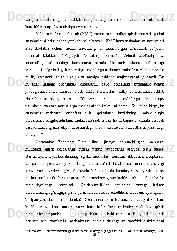 darajasini   oshirishga   va   ishlab   chiqarishdagi   baxtsiz   hodisalar   hamda   kasb
kasalliklarining oldini olishga xizmat qiladi.
Xalqaro mehnat tashkiloti (XMT) mehnatni muhofaza qilish sohasida global
standartlarni belgilashda yetakchi rol o ynaydi. XMT konvensiyalari va tavsiyalariʻ
a zo   davlatlar   uchun   mehnat   xavfsizligi   va   salomatligini   ta minlash   bo yicha	
ʼ ʼ ʻ
minimal   talablarni   belgilaydi.   Masalan,   155-sonli   Mehnat   xavfsizligi   va
salomatligi   to g risidagi   konvensiya   hamda   161-sonli   Mehnat   salomatligi	
ʻ ʻ
xizmatlari to g risidagi konvensiya davlatlarga mehnatni muhofaza qilish bo yicha	
ʻ ʻ ʻ
milliy   siyosatni   ishlab   chiqish   va   amalga   oshirish   majburiyatini   yuklaydi.   Bu
hujjatlar   nafaqat   profilaktik   choralarni,   balki   qoidalarni   buzganlik   uchun
javobgarlikni   ham   nazarda   tutadi.   XMT   standartlari   milliy   qonunchilikni   ishlab
chiqishda   asosiy   yo nalish   bo lib   xizmat   qiladi   va   davlatlarga   o z   huquqiy	
ʻ ʻ ʻ
tizimlarini  xalqaro normalarga moslashtirish imkonini beradi. Shu bilan birga, bu
standartlar   mehnatni   muhofaza   qilish   qoidalarini   buzishning   jinoiy-huquqiy
oqibatlarini belgilashda ham muhim ko rsatma vazifasini bajaradi, chunki ular ish	
ʻ
beruvchilarning mas’uliyatini oshirishga va xavfsiz mehnat sharoitlarini yaratishga
undaydi.   26
Germaniya   Federativ   Respublikasi   jinoyat   qonunchiligida   mehnatni
muhofaza   qilish   qoidalarini   buzish   uchun   javobgarlik   alohida   o rin   tutadi.	
ʻ
Germaniya Jinoyat kodeksining tegishli moddalari, xususan, ehtiyotsizlik oqibatida
tan   jarohati   yetkazish   yoki   o limga   sabab   bo lish   holatlarida   mehnat   xavfsizligi	
ʻ ʻ
qoidalarini   buzishni   og irlashtiruvchi   holat   sifatida   baholaydi.   Bu   yerda   asosiy	
ʻ
e tibor profilaktik choralarga va ish beruvchining xavfsizlikni ta minlash bo yicha	
ʼ ʼ ʻ
majburiyatlariga   qaratiladi.   Qoidabuzarliklar   natijasida   yuzaga   kelgan
oqibatlarning og irligiga qarab, jarimalardan tortib ozodlikdan mahrum qilishgacha	
ʻ
bo lgan jazo choralari qo llaniladi. Germaniya tizimi korporativ javobgarlikni ham	
ʻ ʻ
kuchli   tarzda   ilgari   suradi,   ya ni   tashkilotlar   ham   mehnatni   muhofaza   qilish	
ʼ
qoidalarini   buzganlik   uchun   javobgarlikka   tortilishi   mumkin.   Bu   yondashuv   ish
beruvchilarni   xavfsizlik   madaniyatini   shakllantirishga   va   xavfsizlik   tizimlarini
26  Ismoilov I.I. Mehnat xavfsizligi va uni ta'minlashning huquqiy asoslari. – Toshkent: Innovatsiya, 2021
28 