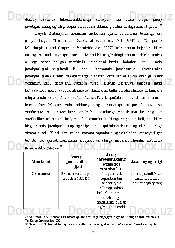 doimiy   ravishda   takomillashtirishga   undaydi,   shu   bilan   birga,   jinoiy
javobgarlikning og irligi orqali qoidabuzarliklarning oldini olishga xizmat qiladi.ʻ   27
Buyuk   Britaniyada   mehnatni   muhofaza   qilish   qoidalarini   buzishga   oid
jinoyat   huquqi   “Health   and   Safety   at   Work   etc.   Act   1974”   va   “Corporate
Manslaughter   and   Corporate   Homicide   Act   2007”   kabi   qonun   hujjatlari   bilan
tartibga   solinadi.   Ayniqsa,   korporativ   qotillik   to g risidagi   qonun   tashkilotlarning	
ʻ ʻ
o limga   sabab   bo lgan   xavfsizlik   qoidalarini   buzish   holatlari   uchun   jinoiy	
ʻ ʻ
javobgarligini   belgilaydi.   Bu   qonun   korporativ   javobgarlikni   shaxslarning
javobgarligidan   ajratib,   tashkilotlarga   nisbatan   katta   jarimalar   va   obro ga   putur	
ʻ
yetkazish   kabi   choralarni   nazarda   tutadi.   Buyuk   Britaniya   tajribasi   shuni
ko rsatadiki, jinoiy javobgarlik nafaqat shaxslarni, balki yuridik shaxslarni ham o z	
ʻ ʻ
ichiga   olishi   kerak,   chunki   ko pincha   xavfsizlik   qoidalarini   buzish   tashkilotning	
ʻ
tizimli   kamchiliklari   yoki   rahbariyatning   beparvoligi   natijasi   bo ladi.   Bu	
ʻ
yondashuv   ish   beruvchilarni   xavfsizlik   tizimlariga   investitsiya   kiritishga   va
xavfsizlikni   ta minlash   bo yicha   faol   choralar   ko rishga   majbur   qiladi,   shu   bilan	
ʼ ʻ ʻ
birga,   jinoiy   javobgarlikning   og irligi   orqali   qoidabuzarliklarning   oldini   olishga	
ʻ
xizmat   qiladi.   Xuddi   shu   usulda,   nazorat   organlarining   vakolatlari   kengaytirilgan
bo lib,   ular   qoidabuzarliklarni   aniqlash   va   ularga   nisbatan   choralar   ko rishda	
ʻ ʻ
muhim rol o ynaydi.	
ʻ   28
Mamlakat Asosiy
qonunchilik
hujjati Jinoiy
javobgarlikning
o ziga xos	
ʻ
xususiyatlari Jazoning og irligi	ʻ
Germaniya Germaniya Jinoyat
kodeksi (StGB) Ehtiyotsizlik
oqibatida tan
jarohati yoki
o limga sabab	
ʻ
bo lishda mehnat
ʻ
xavfsizligi
qoidalarini buzish
og irlashtiruvchi
ʻ Jarima, ozodlikdan
mahrum qilish
(oqibatlarga qarab)
27  Karimova D.K. Mehnatni muhofaza qilish sohasidagi huquqiy tartibga solishning dolzarb masalalari. –
Toshkent: Innovatsiya, 2024
28  Nazarov K.N. Jinoyat huquqida ayb shakllari va ularning ahamiyati. – Toshkent: Yurist nashriyoti, 
2021
29 