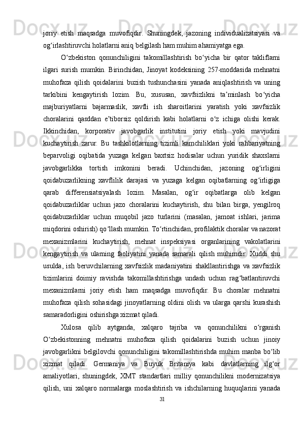 joriy   etish   maqsadga   muvofiqdir.   Shuningdek,   jazoning   individualizatsiyasi   va
og irlashtiruvchi holatlarni aniq belgilash ham muhim ahamiyatga ega.ʻ
O zbekiston   qonunchiligini   takomillashtirish   bo yicha   bir   qator   takliflarni	
ʻ ʻ
ilgari   surish   mumkin.   Birinchidan,   Jinoyat   kodeksining   257-moddasida   mehnatni
muhofaza   qilish   qoidalarini   buzish   tushunchasini   yanada   aniqlashtirish   va   uning
tarkibini   kengaytirish   lozim.   Bu,   xususan,   xavfsizlikni   ta minlash   bo yicha	
ʼ ʻ
majburiyatlarni   bajarmaslik,   xavfli   ish   sharoitlarini   yaratish   yoki   xavfsizlik
choralarini   qasddan   e tiborsiz   qoldirish   kabi   holatlarni   o z   ichiga   olishi   kerak.	
ʼ ʻ
Ikkinchidan,   korporativ   javobgarlik   institutini   joriy   etish   yoki   mavjudini
kuchaytirish   zarur.   Bu   tashkilotlarning   tizimli   kamchiliklari   yoki   rahbariyatning
beparvoligi   oqibatida   yuzaga   kelgan   baxtsiz   hodisalar   uchun   yuridik   shaxslarni
javobgarlikka   tortish   imkonini   beradi.   Uchinchidan,   jazoning   og irligini	
ʻ
qoidabuzarlikning   xavflilik   darajasi   va   yuzaga   kelgan   oqibatlarning   og irligiga
ʻ
qarab   differensiatsiyalash   lozim.   Masalan,   og ir   oqibatlarga   olib   kelgan	
ʻ
qoidabuzarliklar   uchun   jazo   choralarini   kuchaytirish,   shu   bilan   birga,   yengilroq
qoidabuzarliklar   uchun   muqobil   jazo   turlarini   (masalan,   jamoat   ishlari,   jarima
miqdorini oshirish) qo llash mumkin. To rtinchidan, profilaktik choralar va nazorat	
ʻ ʻ
mexanizmlarini   kuchaytirish,   mehnat   inspeksiyasi   organlarining   vakolatlarini
kengaytirish   va   ularning   faoliyatini   yanada   samarali   qilish   muhimdir.   Xuddi   shu
usulda,   ish   beruvchilarning   xavfsizlik   madaniyatini   shakllantirishga   va   xavfsizlik
tizimlarini   doimiy   ravishda   takomillashtirishga   undash   uchun   rag batlantiruvchi	
ʻ
mexanizmlarni   joriy   etish   ham   maqsadga   muvofiqdir.   Bu   choralar   mehnatni
muhofaza   qilish   sohasidagi   jinoyatlarning   oldini   olish   va   ularga   qarshi   kurashish
samaradorligini oshirishga xizmat qiladi.
Xulosa   qilib   aytganda,   xalqaro   tajriba   va   qonunchilikni   o rganish	
ʻ
O zbekistonning   mehnatni   muhofaza   qilish   qoidalarini   buzish   uchun   jinoiy	
ʻ
javobgarlikni   belgilovchi   qonunchiligini   takomillashtirishda   muhim   manba   bo lib	
ʻ
xizmat   qiladi.   Germaniya   va   Buyuk   Britaniya   kabi   davlatlarning   ilg or
ʻ
amaliyotlari,   shuningdek,   XMT   standartlari   milliy   qonunchilikni   modernizatsiya
qilish,   uni   xalqaro   normalarga   moslashtirish   va   ishchilarning   huquqlarini   yanada
31 