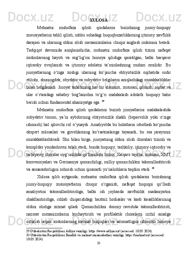 XULOSA
Mehnatni   muhofaza   qilish   qoidalarini   buzishning   jinoiy-huquqiy
xususiyatlarini tahlil qilish, ushbu sohadagi huquqbuzarliklarning ijtimoiy xavflilik
darajasi   va  ularning  oldini   olish   mexanizmlarini   chuqur   anglash   imkonini   beradi.
Tadqiqot   davomida   aniqlanishicha,   mehnatni   muhofaza   qilish   tizimi   nafaqat
xodimlarning   hayoti   va   sog‘lig‘ini   himoya   qilishga   qaratilgan,   balki   barqaror
iqtisodiy   rivojlanish   va   ijtimoiy   adolatni   ta’minlashning   muhim   omilidir.   Bu
jinoyatlarning   o‘ziga   xosligi   ularning   ko‘pincha   ehtiyotsizlik   oqibatida   sodir
etilishi, shuningdek, obyektiv va subyektiv belgilarini aniqlashdagi murakkabliklar
bilan belgilanadi. Jinoyat tarkibining har bir elementi, xususan, qilmish, oqibat va
ular   o‘rtasidagi   sababiy   bog‘lanishni   to‘g‘ri   malakalash   adolatli   huquqiy   baho
berish uchun fundamental ahamiyatga ega.   29
Mehnatni   muhofaza   qilish   qoidalarini   buzish   jinoyatlarini   malakalashda
subyektiv   tomon,   ya’ni   aybdorning   ehtiyotsizlik   shakli   (beparvolik   yoki   o‘ziga
ishonish)  hal  qiluvchi  rol   o‘ynaydi.  Amaliyotda  bu  holatlarni  isbotlash   ko‘pincha
ekspert   xulosalari   va   guvohlarning   ko‘rsatmalariga   tayanadi,   bu   esa   jarayonni
murakkablashtiradi.   Shu   bilan   birga,   jinoyatning   oldini   olish   choralari   tizimli   va
kompleks yondashuvni talab etadi, bunda huquqiy, tashkiliy, ijtimoiy-iqtisodiy va
tarbiyaviy choralar uyg‘unlikda qo‘llanilishi lozim. Xalqaro tajriba, xususan, XMT
konvensiyalari  va  Germaniya  qonunchiligi,  milliy  qonunchilikni   takomillashtirish
va samaradorligini oshirish uchun qimmatli yo‘nalishlarni taqdim etadi.   30
Xulosa   qilib   aytganda,   mehnatni   muhofaza   qilish   qoidalarini   buzishning
jinoiy-huquqiy   xususiyatlarini   chuqur   o‘rganish,   nafaqat   huquqni   qo‘llash
amaliyotini   takomillashtirishga,   balki   ish   joylarida   xavfsizlik   madaniyatini
shakllantirishga,   ishlab   chiqarishdagi   baxtsiz   hodisalar   va   kasb   kasalliklarining
oldini   olishga   xizmat   qiladi.   Qonunchilikni   doimiy   ravishda   takomillashtirish,
nazorat   mexanizmlarini   kuchaytirish   va   profilaktik   choralarni   izchil   amalga
oshirish   orqali   xodimlarning   mehnat   huquqlari   va   salomatligini   ishonchli   himoya
29  O'zbekiston Respublikasi Adliya vazirligi. https://www.adliya.uz/ (accessed: 10.05.2024)
30  O'zbekiston Respublikasi Bandlik va mehnat munosabatlari vazirligi. https://mehnat.uz/ (accessed: 
10.05.2024)
33 