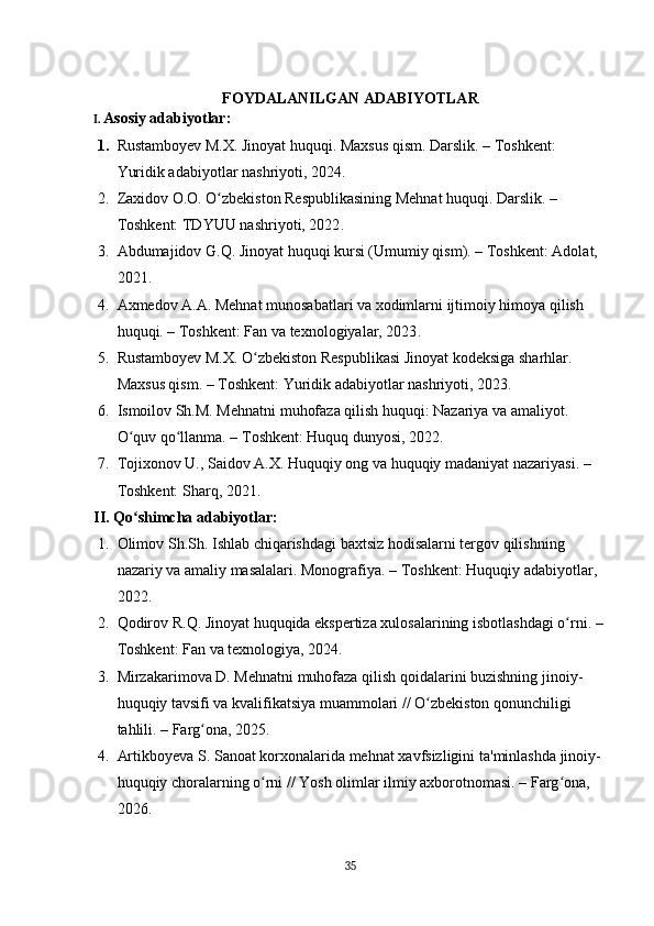 FOYDALANILGAN ADABIYOTLAR
I.  Asosiy adabiyotlar:
1. Rustamboyev M.X. Jinoyat huquqi. Maxsus qism. Darslik.  – Toshkent: 
Yuridik adabiyotlar nashriyoti, 2024 . 
2. Zaxidov O.O. O zbekiston Respublikasining Mehnat huquqi. Darslik. ʻ – 
Toshkent: TDYUU nashriyoti, 2022 . 
3. Abdumajidov G.Q. Jinoyat huquqi kursi (Umumiy qism).  – Toshkent: Adolat, 
2021 . 
4. Axmedov A.A. Mehnat munosabatlari va xodimlarni ijtimoiy himoya qilish 
huquqi.  – Toshkent: Fan va texnologiyalar, 2023 . 
5. Rustamboyev M.X. O zbekiston Respublikasi Jinoyat kodeksiga sharhlar. 	
ʻ
Maxsus qism. – Toshkent: Yuridik adabiyotlar nashriyoti, 2023.
6. Ismoilov Sh.M. Mehnatni muhofaza qilish huquqi: Nazariya va amaliyot. 
O quv qo llanma. – Toshkent: Huquq dunyosi, 2022.	
ʻ ʻ
7. Tojixonov U., Saidov A.X. Huquqiy ong va huquqiy madaniyat nazariyasi. – 
Toshkent: Sharq, 2021.
II .  Qo ʻ shimcha   adabiyotlar:  
1. Olimov   Sh . Sh .  Ishlab   chiqarishdagi   baxtsiz   hodisalarni   tergov   qilishning  
nazariy   va   amaliy   masalalari .  Monografiya . –  Toshkent :  Huquqiy   adabiyotlar , 
2022.
2. Qodirov   R . Q .  Jinoyat   huquqida   ekspertiza   xulosalarining   isbotlashdagi   o ʻ rni . – 
Toshkent :  Fan   va   texnologiya , 2024.
3. Mirzakarimova   D .  Mehnatni   muhofaza   qilish   qoidalarini   buzishning   jinoiy -
huquqiy   tavsifi   va   kvalifikatsiya   muammolari  //  O ʻ zbekiston   qonunchiligi  
tahlili .  –  Farg ʻ ona , 2025 . 
4. Artikboyeva   S .  Sanoat   korxonalarida   mehnat   xavfsizligini   ta ' minlashda   jinoiy -
huquqiy   choralarning   o ʻ rni  //  Yosh   olimlar   ilmiy   axborotnomasi .  –  Farg ʻ ona , 
2026 . 
35 
