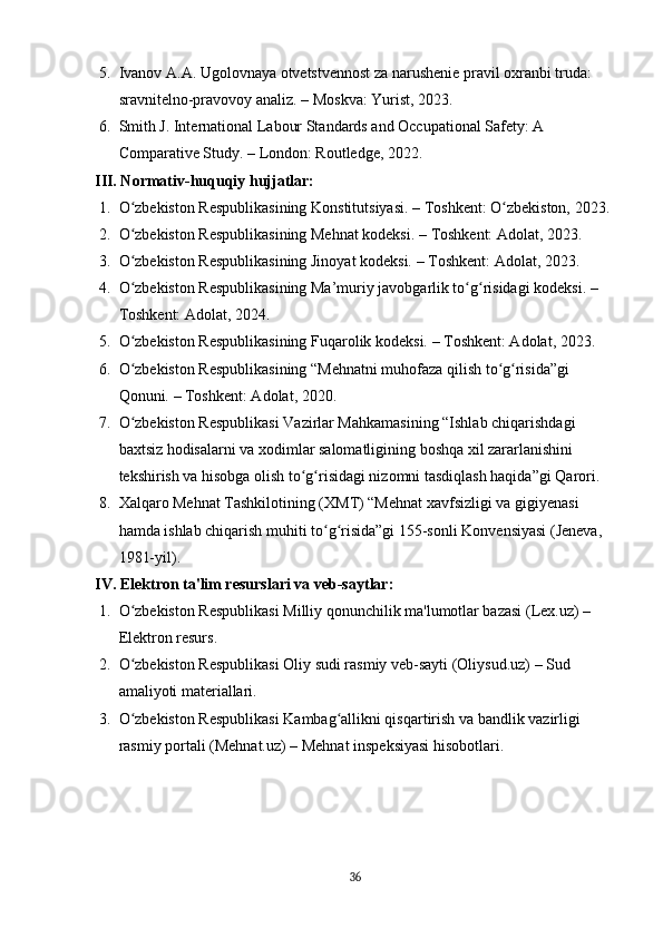5. Ivanov   A . A .  Ugolovnaya   otvetstvennost   za   narushenie   pravil   oxranbi   truda : 
sravnitelno - pravovoy   analiz .  –  Moskva :  Yurist , 2023 . 
6. Smith J. International Labour Standards and Occupational Safety: A 
Comparative Study.  – London: Routledge, 2022 . 
III. Normativ-huquqiy hujjatlar:
1. O zbekiston Respublikasining Konstitutsiyasi. ʻ – Toshkent: O zbekiston, 2023	ʻ . 
2. O zbekiston Respublikasining Mehnat kodeksi. 	
ʻ – Toshkent: Adolat, 2023 . 
3. O zbekiston Respublikasining Jinoyat kodeksi. 
ʻ – Toshkent: Adolat, 2023 . 
4. O zbekiston Respublikasining Ma’muriy javobgarlik to g risidagi kodeksi. – 
ʻ ʻ ʻ
Toshkent: Adolat, 2024.
5. O zbekiston Respublikasining Fuqarolik kodeksi. – Toshkent: Adolat, 2023.
ʻ
6. O zbekiston Respublikasining “Mehnatni muhofaza qilish to g risida”gi 
ʻ ʻ ʻ
Qonuni.  – Toshkent: Adolat, 2020 . 
7. O zbekiston Respublikasi Vazirlar Mahkamasining “Ishlab chiqarishdagi 
ʻ
baxtsiz hodisalarni va xodimlar salomatligining boshqa xil zararlanishini 
tekshirish va hisobga olish to g risidagi nizomni tasdiqlash haqida”gi Qarori.	
ʻ ʻ
8. Xalqaro Mehnat Tashkilotining (XMT) “Mehnat xavfsizligi va gigiyenasi 
hamda ishlab chiqarish muhiti to g risida”gi 155-sonli Konvensiyasi (Jeneva, 	
ʻ ʻ
1981-yil) . 
IV. Elektron ta'lim resurslari va veb-saytlar:
1. O zbekiston Respublikasi Milliy qonunchilik ma'lumotlar bazasi (Lex.uz) – 	
ʻ
Elektron resurs.
2. O zbekiston Respublikasi Oliy sudi rasmiy veb-sayti (Oliysud.uz) – Sud 
ʻ
amaliyoti materiallari . 
3. O zbekiston Respublikasi Kambag allikni qisqartirish va bandlik vazirligi 
ʻ ʻ
rasmiy portali (Mehnat.uz) – Mehnat inspeksiyasi hisobotlari .
36 