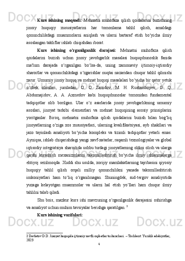 Kurs   ishining   maqsadi:   Mehnatni   muhofaza   qilish   qoidalarini   buzishning
jinoiy   huquqiy   xususiyatlarini   har   tomonlama   tahlil   qilish,   amaldagi
qonunchilikdagi   muammolarni   aniqlash   va   ularni   bartaraf   etish   bo yicha   ilmiyʻ
asoslangan takliflar ishlab chiqishdan iborat.
Kurs   ishining   o'rganilganlik   darajasi:   Mehnatni   muhofaza   qilish
qoidalarini   buzish   uchun   jinoiy   javobgarlik   masalasi   huquqshunoslik   fanida
ma'lum   darajada   o rganilgan   bo lsa-da,   uning   zamonaviy   ijtimoiy-iqtisodiy	
ʻ ʻ
sharoitlar   va   qonunchilikdagi   o zgarishlar   nuqtai   nazaridan   chuqur   tahlil   qilinishi	
ʻ
zarur. Umumiy jinoiy huquq va mehnat huquqi masalalari bo yicha bir qator yetuk	
ʻ
o zbek   olimlari,   jumladan,   O.   O.   Zaxidov,   M.   H.   Rustamboyev,   G.   Q.	
ʻ
Abdumajidov,   A.   A.   Axmedov   kabi   huquqshunoslar   tomonidan   fundamental
tadqiqotlar   olib   borilgan.   Ular   o z   asarlarida   jinoiy   javobgarlikning   umumiy	
ʻ
asoslari,   jinoyat   tarkibi   elementlari   va   mehnat   huquqining   asosiy   prinsiplarini
yoritganlar.   Biroq,   mehnatni   muhofaza   qilish   qoidalarini   buzish   bilan   bog liq	
ʻ
jinoyatlarning   o ziga   xos   xususiyatlari,   ularning   kvalifikatsiyasi,   ayb   shakllari   va	
ʻ
jazo   tayinlash   amaliyoti   bo yicha   kompleks   va   tizimli   tadqiqotlar   yetarli   emas.	
ʻ
Ayniqsa, ishlab chiqarishdagi yangi xavf-xatarlar, raqamli texnologiyalar va global
iqtisodiy integratsiya sharoitida ushbu turdagi jinoyatlarning oldini olish va ularga
qarshi   kurashish   mexanizmlarini   takomillashtirish   bo yicha   ilmiy   ishlanmalarga	
ʻ
ehtiyoj sezilmoqda. Xuddi shu usulda, xorijiy mamlakatlarning tajribasini  qiyosiy
huquqiy   tahlil   qilish   orqali   milliy   qonunchilikni   yanada   takomillashtirish
imkoniyatlari   ham   to liq   o rganilmagan.   Shuningdek,   sud-tergov   amaliyotida	
ʻ ʻ
yuzaga   kelayotgan   muammolar   va   ularni   hal   etish   yo llari   ham   chuqur   ilmiy	
ʻ
tahlilni talab qiladi. 
Shu   bois,   mazkur   kurs   ishi   mavzuning   o rganilganlik   darajasini   oshirishga	
ʻ
va amaliyot uchun muhim tavsiyalar berishga qaratilgan.  2
Kurs ishining vazifalari:
2  Davlatov D.D. Jinoyat huquqida ijtimoiy xavfli oqibatlar tushunchasi. – Toshkent: Yuridik adabiyotlar, 
2023
4 