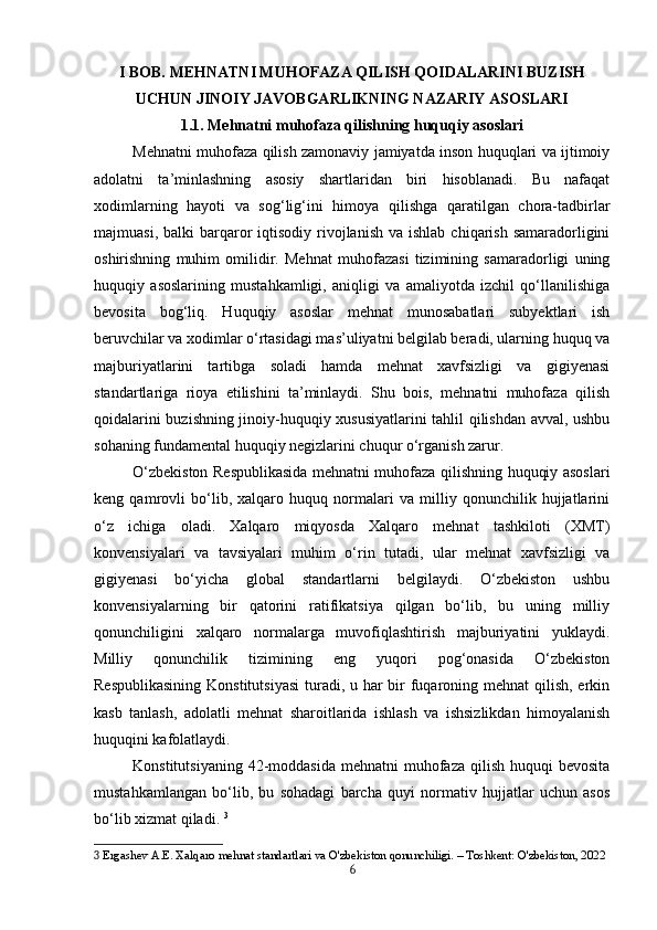 I  BOB. MEHNATNI MUHOFAZA QILISH QOIDALARINI BUZISH
UCHUN JINOIY JAVOBGARLIKNING NAZARIY ASOSLARI
1.1. Mehnatni muhofaza qilishning huquqiy asoslari
Mehnatni muhofaza qilish zamonaviy jamiyatda inson huquqlari va ijtimoiy
adolatni   ta’minlashning   asosiy   shartlaridan   biri   hisoblanadi.   Bu   nafaqat
xodimlarning   hayoti   va   sog‘lig‘ini   himoya   qilishga   qaratilgan   chora-tadbirlar
majmuasi,  balki  barqaror   iqtisodiy  rivojlanish  va  ishlab  chiqarish  samaradorligini
oshirishning   muhim   omilidir.   Mehnat   muhofazasi   tizimining   samaradorligi   uning
huquqiy   asoslarining   mustahkamligi,   aniqligi   va   amaliyotda   izchil   qo‘llanilishiga
bevosita   bog‘liq.   Huquqiy   asoslar   mehnat   munosabatlari   subyektlari   ish
beruvchilar va xodimlar o‘rtasidagi mas’uliyatni belgilab beradi, ularning huquq va
majburiyatlarini   tartibga   soladi   hamda   mehnat   xavfsizligi   va   gigiyenasi
standartlariga   rioya   etilishini   ta’minlaydi.   Shu   bois,   mehnatni   muhofaza   qilish
qoidalarini buzishning jinoiy-huquqiy xususiyatlarini tahlil qilishdan avval, ushbu
sohaning fundamental huquqiy negizlarini chuqur o‘rganish zarur.
O‘zbekiston Respublikasida mehnatni muhofaza qilishning huquqiy asoslari
keng   qamrovli   bo‘lib,   xalqaro   huquq   normalari   va   milliy   qonunchilik   hujjatlarini
o‘z   ichiga   oladi.   Xalqaro   miqyosda   Xalqaro   mehnat   tashkiloti   (XMT)
konvensiyalari   va   tavsiyalari   muhim   o‘rin   tutadi,   ular   mehnat   xavfsizligi   va
gigiyenasi   bo‘yicha   global   standartlarni   belgilaydi.   O‘zbekiston   ushbu
konvensiyalarning   bir   qatorini   ratifikatsiya   qilgan   bo‘lib,   bu   uning   milliy
qonunchiligini   xalqaro   normalarga   muvofiqlashtirish   majburiyatini   yuklaydi.
Milliy   qonunchilik   tizimining   eng   yuqori   pog‘onasida   O‘zbekiston
Respublikasining  Konstitutsiyasi  turadi, u har bir fuqaroning mehnat  qilish, erkin
kasb   tanlash,   adolatli   mehnat   sharoitlarida   ishlash   va   ishsizlikdan   himoyalanish
huquqini kafolatlaydi. 
Konstitutsiyaning  42-moddasida  mehnatni  muhofaza  qilish  huquqi  bevosita
mustahkamlangan   bo‘lib,   bu   sohadagi   barcha   quyi   normativ   hujjatlar   uchun   asos
bo‘lib xizmat qiladi.  3
3  Ergashev A.E. Xalqaro mehnat standartlari va O'zbekiston qonunchiligi. – Toshkent: O'zbekiston, 2022
6 