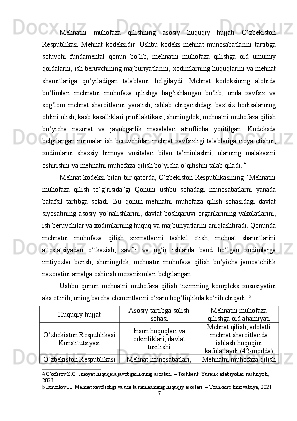 Mehnatni   muhofaza   qilishning   asosiy   huquqiy   hujjati   O‘zbekiston
Respublikasi   Mehnat   kodeksidir.   Ushbu   kodeks   mehnat   munosabatlarini   tartibga
soluvchi   fundamental   qonun   bo‘lib,   mehnatni   muhofaza   qilishga   oid   umumiy
qoidalarni, ish beruvchining majburiyatlarini, xodimlarning huquqlarini va mehnat
sharoitlariga   qo‘yiladigan   talablarni   belgilaydi.   Mehnat   kodeksining   alohida
bo‘limlari   mehnatni   muhofaza   qilishga   bag‘ishlangan   bo‘lib,   unda   xavfsiz   va
sog‘lom   mehnat   sharoitlarini   yaratish,   ishlab   chiqarishdagi   baxtsiz   hodisalarning
oldini olish, kasb kasalliklari profilaktikasi, shuningdek, mehnatni muhofaza qilish
bo‘yicha   nazorat   va   javobgarlik   masalalari   atroflicha   yoritilgan.   Kodeksda
belgilangan normalar ish beruvchidan mehnat xavfsizligi talablariga rioya etishni,
xodimlarni   shaxsiy   himoya   vositalari   bilan   ta’minlashni,   ularning   malakasini
oshirishni va mehnatni muhofaza qilish bo‘yicha o‘qitishni talab qiladi.  4
Mehnat kodeksi bilan bir qatorda, O‘zbekiston Respublikasining “Mehnatni
muhofaza   qilish   to‘g‘risida”gi   Qonuni   ushbu   sohadagi   munosabatlarni   yanada
batafsil   tartibga   soladi.   Bu   qonun   mehnatni   muhofaza   qilish   sohasidagi   davlat
siyosatining   asosiy   yo‘nalishlarini,   davlat   boshqaruvi   organlarining   vakolatlarini,
ish beruvchilar va xodimlarning huquq va majburiyatlarini aniqlashtiradi. Qonunda
mehnatni   muhofaza   qilish   xizmatlarini   tashkil   etish,   mehnat   sharoitlarini
attestatsiyadan   o‘tkazish,   xavfli   va   og‘ir   ishlarda   band   bo‘lgan   xodimlarga
imtiyozlar   berish,   shuningdek,   mehnatni   muhofaza   qilish   bo‘yicha   jamoatchilik
nazoratini amalga oshirish mexanizmlari belgilangan.
Ushbu   qonun   mehnatni   muhofaza   qilish   tizimining   kompleks   xususiyatini
aks ettirib, uning barcha elementlarini o‘zaro bog‘liqlikda ko‘rib chiqadi.  5
Huquqiy hujjat Asosiy tartibga solish
sohasi Mehnatni muhofaza
qilishga oid ahamiyati
O‘zbekiston Respublikasi
Konstitutsiyasi Inson huquqlari va
erkinliklari, davlat
tuzilishi Mehnat qilish, adolatli
mehnat sharoitlarida
ishlash huquqini
kafolatlaydi (42-modda)
O‘zbekiston Respublikasi Mehnat munosabatlari, Mehnatni muhofaza qilish
4  G'ofurov Z.G. Jinoyat huquqida javobgarlikning asoslari. – Toshkent: Yuridik adabiyotlar nashriyoti, 
2023
5  Ismoilov I.I. Mehnat xavfsizligi va uni ta'minlashning huquqiy asoslari. – Toshkent: Innovatsiya, 2021
7 