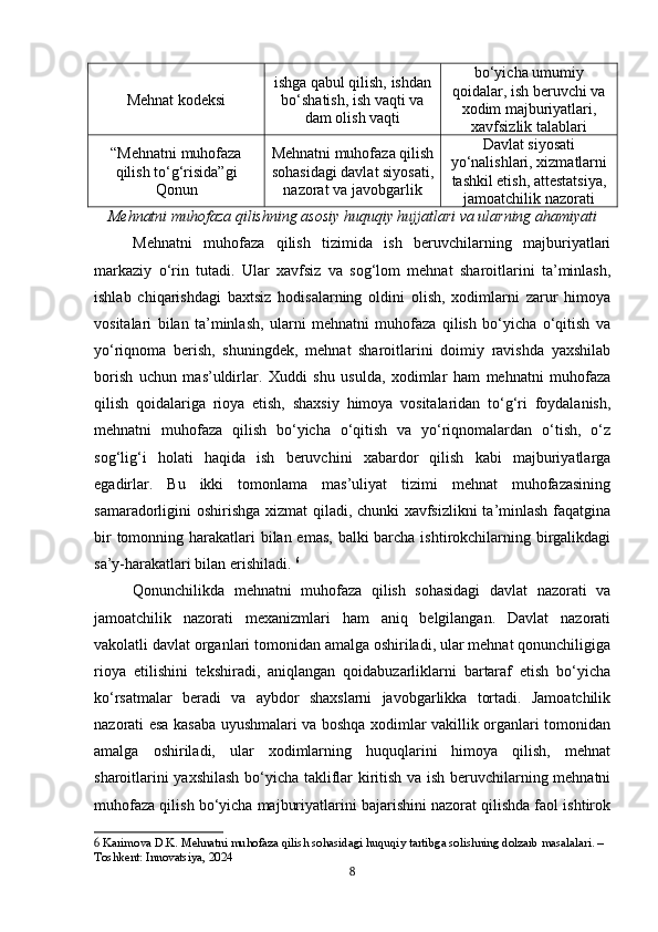 Mehnat kodeksi ishga qabul qilish, ishdan
bo‘shatish, ish vaqti va
dam olish vaqti bo‘yicha umumiy
qoidalar, ish beruvchi va
xodim majburiyatlari,
xavfsizlik talablari
“Mehnatni muhofaza
qilish to‘g‘risida”gi
Qonun Mehnatni muhofaza qilish
sohasidagi davlat siyosati,
nazorat va javobgarlik Davlat siyosati
yo‘nalishlari, xizmatlarni
tashkil etish, attestatsiya,
jamoatchilik nazorati
Mehnatni muhofaza qilishning asosiy huquqiy hujjatlari va ularning ahamiyati
Mehnatni   muhofaza   qilish   tizimida   ish   beruvchilarning   majburiyatlari
markaziy   o‘rin   tutadi.   Ular   xavfsiz   va   sog‘lom   mehnat   sharoitlarini   ta’minlash,
ishlab   chiqarishdagi   baxtsiz   hodisalarning   oldini   olish,   xodimlarni   zarur   himoya
vositalari   bilan   ta’minlash,   ularni   mehnatni   muhofaza   qilish   bo‘yicha   o‘qitish   va
yo‘riqnoma   berish,   shuningdek,   mehnat   sharoitlarini   doimiy   ravishda   yaxshilab
borish   uchun   mas’uldirlar.   Xuddi   shu   usulda,   xodimlar   ham   mehnatni   muhofaza
qilish   qoidalariga   rioya   etish,   shaxsiy   himoya   vositalaridan   to‘g‘ri   foydalanish,
mehnatni   muhofaza   qilish   bo‘yicha   o‘qitish   va   yo‘riqnomalardan   o‘tish,   o‘z
sog‘lig‘i   holati   haqida   ish   beruvchini   xabardor   qilish   kabi   majburiyatlarga
egadirlar.   Bu   ikki   tomonlama   mas’uliyat   tizimi   mehnat   muhofazasining
samaradorligini oshirishga xizmat qiladi, chunki xavfsizlikni  ta’minlash faqatgina
bir  tomonning harakatlari bilan emas, balki barcha ishtirokchilarning birgalikdagi
sa’y-harakatlari bilan erishiladi.  6
Qonunchilikda   mehnatni   muhofaza   qilish   sohasidagi   davlat   nazorati   va
jamoatchilik   nazorati   mexanizmlari   ham   aniq   belgilangan.   Davlat   nazorati
vakolatli davlat organlari tomonidan amalga oshiriladi, ular mehnat qonunchiligiga
rioya   etilishini   tekshiradi,   aniqlangan   qoidabuzarliklarni   bartaraf   etish   bo‘yicha
ko‘rsatmalar   beradi   va   aybdor   shaxslarni   javobgarlikka   tortadi.   Jamoatchilik
nazorati esa kasaba uyushmalari va boshqa xodimlar vakillik organlari tomonidan
amalga   oshiriladi,   ular   xodimlarning   huquqlarini   himoya   qilish,   mehnat
sharoitlarini yaxshilash  bo‘yicha takliflar kiritish va ish beruvchilarning mehnatni
muhofaza qilish bo‘yicha majburiyatlarini bajarishini nazorat qilishda faol ishtirok
6  Karimova D.K. Mehnatni muhofaza qilish sohasidagi huquqiy tartibga solishning dolzarb masalalari. – 
Toshkent: Innovatsiya, 2024
8 