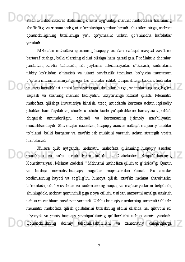 etadi. Bu ikki nazorat shaklining o‘zaro uyg‘unligi mehnat muhofazasi  tizimining
shaffofligi va samaradorligini ta’minlashga yordam beradi, shu bilan birga, mehnat
qonunchiligining   buzilishiga   yo‘l   qo‘ymaslik   uchun   qo‘shimcha   kafolatlar
yaratadi.
Mehnatni   muhofaza   qilishning   huquqiy   asoslari   nafaqat   mavjud   xavflarni
bartaraf etishga, balki ularning oldini olishga ham qaratilgan. Profilaktik choralar,
jumladan,   xavfni   baholash,   ish   joylarini   attestatsiyadan   o‘tkazish,   xodimlarni
tibbiy   ko‘rikdan   o‘tkazish   va   ularni   xavfsizlik   texnikasi   bo‘yicha   muntazam
o‘qitish muhim ahamiyatga ega. Bu choralar ishlab chiqarishdagi baxtsiz hodisalar
va kasb kasalliklari sonini kamaytirishga, shu bilan birga, xodimlarning sog‘lig‘ini
saqlash   va   ularning   mehnat   faoliyatini   uzaytirishga   xizmat   qiladi.   Mehnatni
muhofaza   qilishga   investitsiya   kiritish,   uzoq   muddatda   korxona   uchun   iqtisodiy
jihatdan ham  foydalidir, chunki u ishchi  kuchi yo‘qotishlarini kamaytiradi, ishlab
chiqarish   unumdorligini   oshiradi   va   korxonaning   ijtimoiy   mas’uliyatini
mustahkamlaydi.   Shu   nuqtai   nazardan,   huquqiy   asoslar   nafaqat   majburiy   talablar
to‘plami,   balki   barqaror   va   xavfsiz   ish   muhitini   yaratish   uchun   strategik   vosita
hisoblanadi.
Xulosa   qilib   aytganda,   mehnatni   muhofaza   qilishning   huquqiy   asoslari
murakkab   va   ko‘p   qirrali   tizim   bo‘lib,   u   O‘zbekiston   Respublikasining
Konstitutsiyasi, Mehnat kodeksi, “Mehnatni muhofaza qilish to‘g‘risida”gi Qonun
va   boshqa   normativ-huquqiy   hujjatlar   majmuasidan   iborat.   Bu   asoslar
xodimlarning   hayoti   va   sog‘lig‘ini   himoya   qilish,   xavfsiz   mehnat   sharoitlarini
ta’minlash,   ish   beruvchilar   va   xodimlarning   huquq   va   majburiyatlarini   belgilash,
shuningdek, mehnat qonunchiligiga rioya etilishi ustidan nazoratni amalga oshirish
uchun mustahkam poydevor yaratadi. Ushbu huquqiy asoslarning samarali ishlashi
mehnatni   muhofaza   qilish   qoidalarini   buzishning   oldini   olishda   hal   qiluvchi   rol
o‘ynaydi   va   jinoiy-huquqiy   javobgarlikning   qo‘llanilishi   uchun   zamin   yaratadi.
Qonunchilikning   doimiy   takomillashtirilishi   va   zamonaviy   chaqiriqlarga
9 