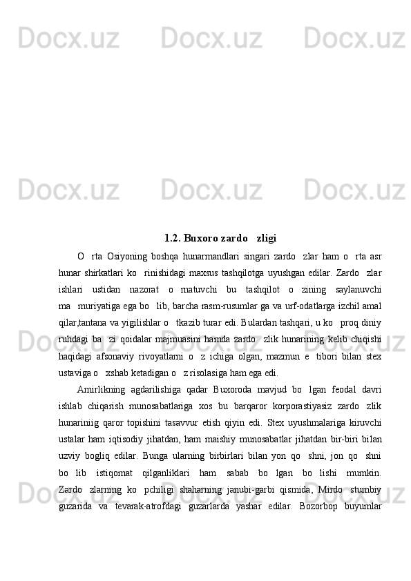 1.2.  Buxoro zardo zli gi
O rta   Osiyoning   boshqa   hunarmandlari   singari   zardo zlar   ham   o rta   asr	
  
hunar   shirkatlari   ko rinishidagi   maxsus   tashqilotga   uyushgan   edilar.   Zardo zlar	
 
ishlari   ustidan   nazorat   o rnatuvchi   bu   tashqilot   o zining   saylanuvchi	
 
ma muriyatiga ega bo lib, barcha rasm-rusumlar ga va urf-odatlarga izchil amal	
 
qilar,tantana va yigilishlar o tkazib turar edi. Bulardan tashqari, u ko proq diniy	
 
ruhdagi   ba zi   qoidalar   majmuasini   hamda   zardo zlik   hunarining   kelib   chiqishi	
 
haqidagi   afsonaviy   rivoyatlarni   o z   ichiga   olgan,   mazmun   e tibori   bilan   stex	
 
ustaviga o xshab ketadigan o z risolasiga ham ega edi.                      	
 
Amirlikning   agdarilishiga   qadar   Buxoroda   mavjud   bo lgan   feodal   davri	

ishlab   chiqarish   munosabatlariga   xos   bu   barqaror   korporastiyasiz   zardo zlik	

hunariniig   qaror   topishini   tasavvur   etish   qiyin   edi.   Stex   uyushmalariga   kiruvchi
ustalar   ham   iqtisodiy   jihatdan,   ham   maishiy   munosabatlar   jihatdan   bir-biri   bi lan
uzviy   bogliq   edilar.   Bunga   ularning   birbirlari   bilan   yon   qo shni,   jon   qo shni	
 
bo lib   istiqomat   qilganliklari   ham   sabab   bo lgan   bo lishi   mumkin.	
  
Zardo zlarning   ko pchiligi   shaharning   janubi-garbi   qismida,   Mirdo stumbiy	
  
guzarida   va   tevarak-atrofdagi   guzarlarda   yashar   edilar.   Bozorbop   buyumlar 