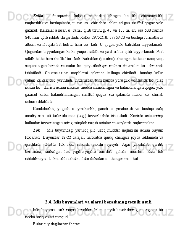 Kalka   -   franquzcha   kalgus   so zidan   olingan   bo lib,   chizmachilik, 
naqkoshlik va boshqalarda, nusxa ko chirishda ishlatiladigan shaffof qogoz yoki	

gazmol. Kalkalar asosan o ramli qilib uzunligi 40 va 100 m, eni esa 630 hamda	

840 mm qilib ishlab chiqariladi.   Kalka 297X210, 297X420 va boshqa formatlarda
albom   va   aloqida   list   holida   ham   bo ladi.   U   qogoz   yoki   batistdan   tayyorlanadi.	

Qogozdan tayyorlangan kalka yuqori sifatli va past  sifatli   q ilib tayyorlanadi. Past
sifatli kalka ham shaffof bo ladi. Batistdan (polotno) ishlangan kalkalar uzo	
 q  vaqt
sa q lanadigan   hamda   nusxalar   ko paytiriladigan   muhim   chizmalar   k	
 o	 chirishda
ishlati ladi.   Chizmalar   va   naqshlarni   qalamda   kalkaga   chiziladi,   bunday   kalka
q alam kalkasi deb yuritiladi. Chizmadan tush hamda yoru g lik vositasida ko plab	

nusxa  ko chirish uchun maxsus modda shimdirilgan va kalandrlangan qogoz yoki	

gazmol   kalka   kalandrlanmagan   shaffof   qogoz   esa   qalamda   nusxa   ko chirish	

uchun ishla tiladi. 
Kandakorlik,   yogoch   o ymakorlik,   ganch   o ymakorlik   va   boshqa   xalq	
 
amaliy   san ati   turlarida   axta   (ulgi)   tayyorlashda   ishlatiladi.   Xozirda   ustalarning	

kalkadan tayyorlangan ming-minglab naqsh axtalari muzeylarda saqlanmokda.
Lok     Mis   buyumdagi   yaltiroq   jilo   uzoq   muddat   saqlanishi   uchun   buyum

loklanadi.   Buyumlar   18-22   darajali   haroratda   quruq   changsiz   joyda   loklanada   va
quritiladi.   Odatda   lok   ikki   sutkada   yaxshi   quriydi.   Agar   yaxshilab   quritib
berilmasa,   surkalgan   lok   yigilib-yigilib   burishib   qolishi   mumkin.   Eski   lok
ishlatilmaydi. Lokni ishlatishdan oldin dokadan o tkazgan ma kul.	
 
2.4.  Mis buyumlari va ularni bezashning texnik usuli
Mis   buyumni   turli   naqsh   bezaklari   bilan   o yib   bezatishning   o zig   xos   bir
 
necha bosqichlari mavjud. 
Bular quyidagilardan iborat:  