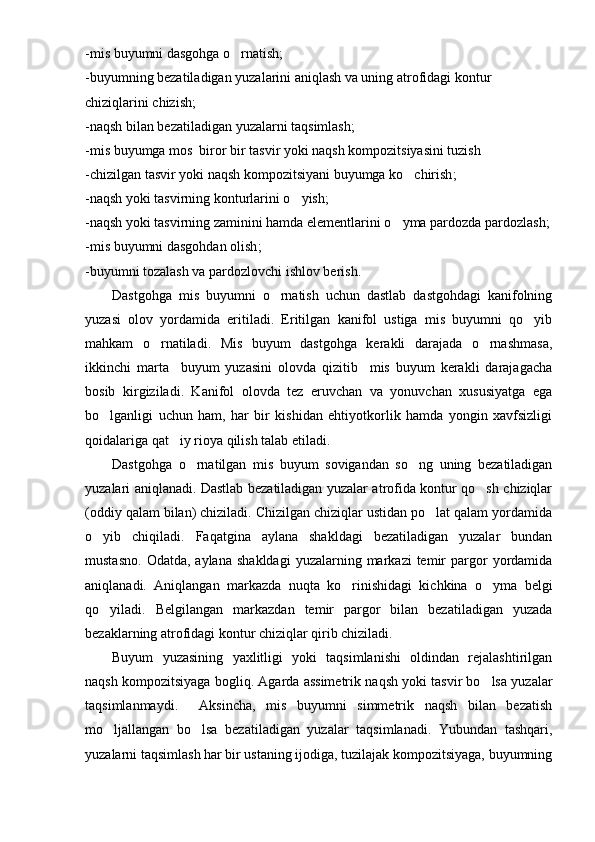-mis buyumni dasgohga o rnatish;
-buyumning bezatiladigan yuzalarini aniqlash va uning atrofidagi kontur 
chiziqlarini chizish;
-naqsh bilan bezatiladigan yuzalarni taqsimlash;
-mis buyumga mos  biror bir tasvir yoki naqsh kompozitsiyasini tuzish
-chizilgan tasvir yoki naqsh kompozitsiyani buyumga ko chirish	
 ;
-naqsh yoki tasvirning konturlarini o yish	
 ;
-naqsh yoki tasvirning zaminini hamda elementlarini o yma pardozda pardozlash	
 ;
-mis buyumni dasgohdan olish ;
-buyumni tozalash va pardozlovchi ishlov berish .
Dastgohga   mis   buyumni   o rnatish   uchun   dastlab   dastgohdagi   kanifolning	

yuzasi   olov   yordamida   eritiladi.   Eritilgan   kanifol   ustiga   mis   buyumni   qo yib	

mahkam   o rnatiladi.   Mis   buyum   dastgohga   kerakli   darajada   o rnashmasa,	
 
ikkinchi   marta     buyum   yuzasini   olovda   qizitib     mis   buyum   kerakli   darajagacha
bosib   kirgiziladi.   Kanifol   olovda   tez   eruvchan   va   yonuvchan   xususiyatga   ega
bo lganligi   uchun   ham,   har   bir   kishidan   ehtiyotkorlik   hamda   yongin   xavfsizligi	

qoidalariga qat iy rioya qilish talab etiladi. 	

Dastgohga   o rnatilgan   mis   buyum   sovigandan   so ng   uning   bezatiladigan	
 
yuzalari aniqlanadi. Dastlab bezatiladigan yuzalar atrofida kontur qo sh chiziqlar	

(oddiy qalam bilan) chiziladi. Chizilgan chiziqlar ustidan po lat qalam yordamida	

o yib   chiqiladi.   Faqatgina   aylana   shakldagi   bezatiladigan   yuzalar   bundan	

mustasno.   Odatda,  aylana   shakldagi  yuzalarning  markazi  temir   pargor   yordamida
aniqlanadi.   Aniqlangan   markazda   nuqta   ko rinishidagi   kichkina   o yma   belgi	
 
qo yiladi.   Belgilangan   markazdan   temir   pargor   bilan   bezatiladigan   yuzada	

bezaklarning atrofidagi kontur chiziqlar qirib chiziladi. 
Buyum   yuzasining   yaxlitligi   yoki   taqsimlanishi   oldindan   rejalashtirilgan
naqsh kompozitsiyaga bogliq. Agarda assimetrik naqsh yoki tasvir bo lsa yuzalar	

taqsimlanmaydi.     Aksincha,   mis   buyumni   simmetrik   naqsh   bilan   bezatish
mo ljallangan   bo lsa   bezatiladigan   yuzalar   taqsimlanadi.   Yubundan   tashqari,	
 
yuzalarni taqsimlash har bir ustaning ijodiga, tuzilajak kompozitsiyaga, buyumning 