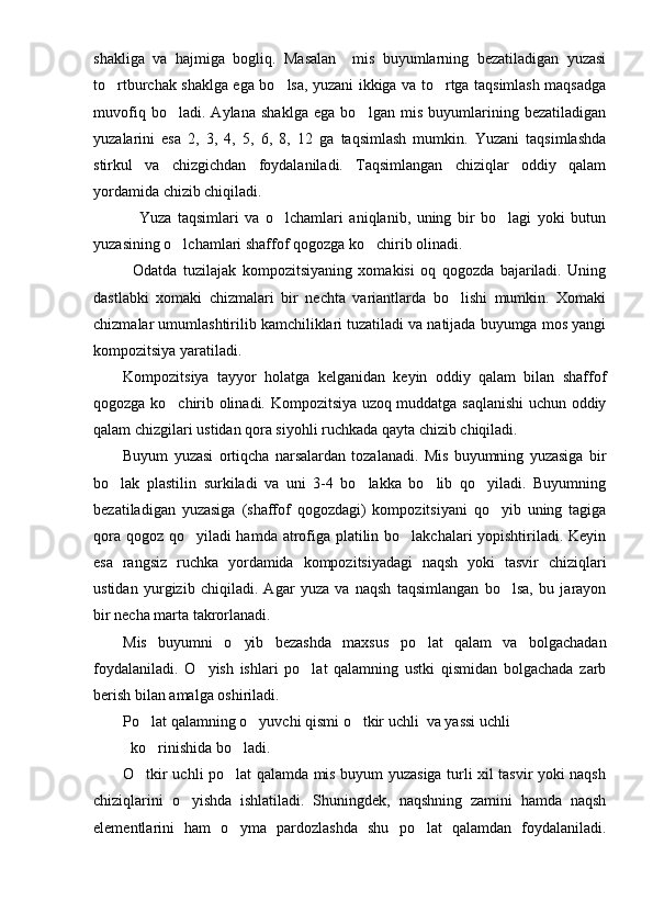 shakliga   va   hajmiga   bogliq.   Masalan     mis   buyumlarning   bezatiladigan   yuzasi
to rtburchak shaklga ega bo lsa, yuzani ikkiga va to rtga taqsimlash maqsadga  
muvofiq   bo ladi.   Aylana   shaklga   ega   bo lgan   mis   buyumlarining   bezatiladigan	
 
yuzalarini   esa   2,   3,   4,   5,   6,   8,   12   ga   taqsimlash   mumkin.   Yuzani   taqsimlashda
stirkul   va   chizgichdan   foydalaniladi.   Taqsimlangan   chiziqlar   oddiy   qalam
yordamida chizib chiqiladi. 
  Yuza   taqsimlari   va   o lchamlari   aniqlanib,   uning   bir   bo lagi   yoki   butun	
 
yuzasining o lchamlari shaffof qogozga ko chirib olinadi. 	
 
Odatda   tuzilajak   kompozitsiyaning   xomakisi   oq   qogozda   bajariladi.   Uning
dastlabki   xomaki   chizmalari   bir   nechta   variantlarda   bo lishi   mumkin.   Xomaki	

chizmalar umumlashtirilib kamchiliklari tuzatiladi va natijada buyumga mos yangi
kompozitsiya yaratiladi.
Kompozitsiya   tayyor   holatga   kelganidan   keyin   oddiy   qalam   bilan   shaffof
qogozga ko chirib olinadi. Kompozitsiya uzoq muddatga saqlanishi uchun oddiy	

qalam chizgilari ustidan qora siyohli ruchkada qayta chizib chiqiladi. 
Buyum   yuzasi   ortiqcha   narsalardan   tozalanadi.   Mis   buyumning   yuzasiga   bir
bo lak   plastilin   surkiladi   va   uni   3-4   bo lakka   bo lib   qo yiladi.   Buyumning	
   
bezatiladigan   yuzasiga   (shaffof   qogozdagi)   kompozitsiyani   qo yib   uning   tagiga	

qora qogoz qo yiladi hamda atrofiga platilin bo lakchalari yopishtiriladi. Keyin	
 
esa   rangsiz   ruchka   yordamida   kompozitsiyadagi   naqsh   yoki   tasvir   chiziqlari
ustidan   yurgizib   chiqiladi.   Agar   yuza   va   naqsh   taqsimlangan   bo lsa,   bu   jarayon	

bir necha marta takrorlanadi.
Mis   buyumni   o yib   bezashda   maxsus   po lat   qalam   va   bolgachadan	
 
foydalaniladi.   O yish   ishlari   po lat   qalamning   ustki   qismidan   bolgachada   zarb	
 
berish bilan amalga oshiriladi.
Po lat qalamning o yuvchi qismi o tkir uchli  va yassi uchli 	
  
   ko rinishida bo ladi.
 
O tkir uchli po lat qalamda mis buyum yuzasiga turli xil tasvir yoki naqsh	
 
chiziqlarini   o yishda   ishlatiladi.   Shuningdek,   naqshning   zamini   hamda   naqsh	

elementlarini   ham   o yma   pardozlashda   shu   po lat   qalamdan   foydalaniladi.	
  