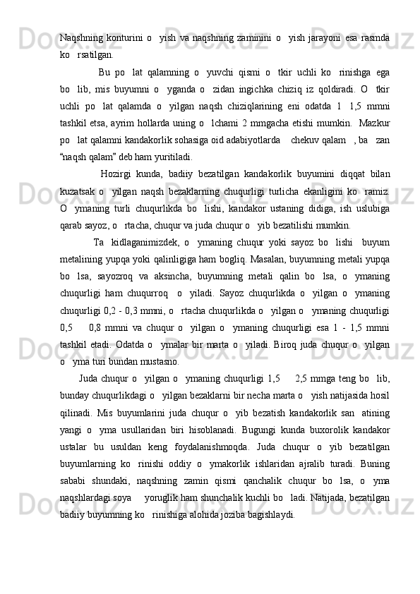 Naqshning   konturini   o yish   va   naqshning   zaminini   o yish   jarayoni   esa   rasmda 
ko rsatilgan.	

        Bu   po lat   qalamning   o yuvchi   qismi   o tkir   uchli   ko rinishga   ega	
   
bo lib,   mis   buyumni   o yganda   o zidan   ingichka   chiziq   iz   qoldiradi.   O tkir	
   
uchli   po lat   qalamda   o yilgan   naqsh   chiziqlarining   eni   odatda   1 1,5   mmni	
  
tashkil  etsa, ayrim hollarda uning o lchami  2 mmgacha etishi  mumkin.   Mazkur	

po lat qalamni kandakorlik sohasiga oid adabiyotlarda  chekuv qalam , ba zan	
   
naqsh qalam  deb ham yuritiladi.	
 
        Hozirgi   kunda,   badiiy   bezatilgan   kandakorlik   buyumini   diqqat   bilan
kuzatsak   o yilgan   naqsh   bezaklarning   chuqurligi   turlicha   ekanligini   ko ramiz.	
 
O ymaning   turli   chuqurlikda   bo lishi,   kandakor   ustaning   didiga,   ish   uslubiga	
 
qarab sayoz, o rtacha, chuqur va juda chuqur o yib bezatilishi mumkin.     	
 
      Ta kidlaganimizdek,   o ymaning   chuqur   yoki   sayoz   bo lishi     buyum	
  
metalining yupqa yoki qalinligiga ham bogliq. Masalan, buyumning metali yupqa
bo lsa,   sayozroq   va   aksincha,   buyumning   metali   qalin   bo lsa,   o ymaning	
  
chuqurligi   ham   chuqurroq     o yiladi.   Sayoz   chuqurlikda   o yilgan   o ymaning	
  
chuqurligi 0,2 - 0,3 mmni, o rtacha chuqurlikda o yilgan o ymaning chuqurligi	
  
0,5     0,8   mmni   va   chuqur   o yilgan   o ymaning   chuqurligi   esa   1   -   1,5   mmni	
  
tashkil   etadi.   Odatda   o ymalar   bir   marta   o yiladi.   Biroq   juda   chuqur   o yilgan	
  
o yma turi bundan mustasno. 	

Juda  chuqur  o yilgan  o ymaning chuqurligi  1,5   2,5  mmga teng  bo lib,	
   
bunday chuqurlikdagi o yilgan bezaklarni bir necha marta o yish natijasida hosil	
 
qilinadi.   Mis   buyumlarini   juda   chuqur   o yib   bezatish   kandakorlik   san atining	
 
yangi   o yma   usullaridan   biri   hisoblanadi.   Bugungi   kunda   buxorolik   kandakor	

ustalar   bu   usuldan   keng   foydalanishmoqda.   Juda   chuqur   o yib   bezatilgan	

buyumlarning   ko rinishi   oddiy   o ymakorlik   ishlaridan   ajralib   turadi.   Buning	
 
sababi   shundaki,   naqshning   zamin   qismi   qanchalik   chuqur   bo lsa,   o yma	
 
naqshlardagi soya   yoruglik ham shunchalik kuchli bo ladi. Natijada, bezatilgan	
 
badiiy buyumning ko rinishiga alohida joziba bagishlaydi.	
 