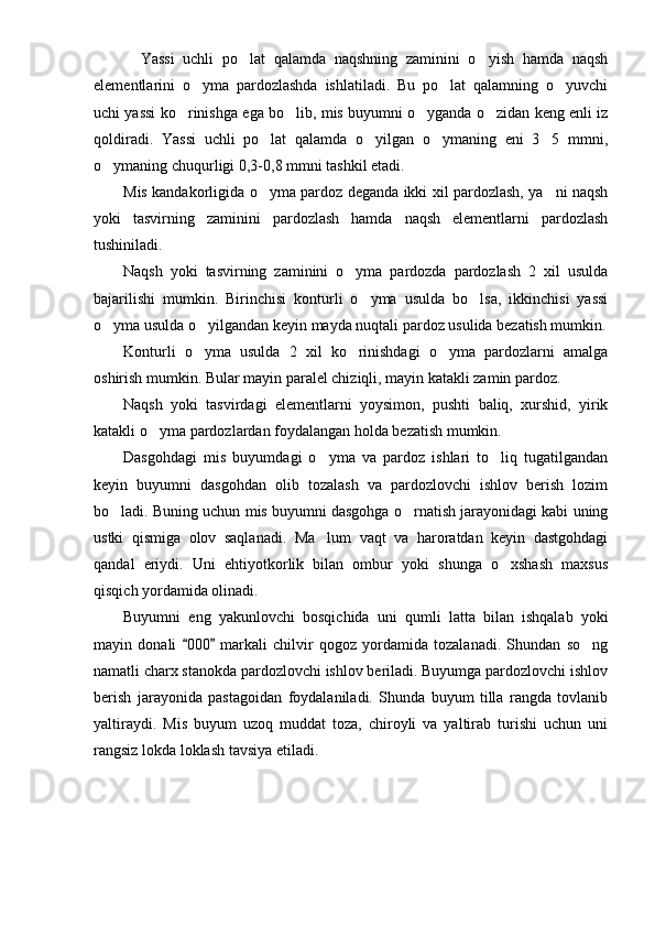     Yassi   uchli   po lat   qalamda   naqshning   zaminini   o yish   hamda   naqsh 
elementlarini   o yma   pardozlashda   ishlatiladi.   Bu   po lat   qalamning   o yuvchi	
  
uchi yassi ko rinishga ega bo lib, mis buyumni o yganda o zidan keng enli iz	
   
qoldiradi.   Yassi   uchli   po lat   qalamda   o yilgan   o ymaning   eni   3 5   mmni,	
   
o ymaning chuqurligi 0,3-0,8 mmni tashkil etadi. 	

Mis kandakorligida o yma pardoz deganda ikki xil pardozlash, ya ni naqsh	
 
yoki   tasvirning   zaminini   pardozlash   hamda   naqsh   elementlarni   pardozlash
tushiniladi. 
Naqsh   yoki   tasvirning   zaminini   o yma   pardozda   pardozlash   2   xil   usulda	

bajarilishi   mumkin.   Birinchisi   konturli   o yma   usulda   bo lsa,   ikkinchisi   yassi	
 
o yma usulda o yilgandan keyin mayda nuqtali pardoz usulida bezatish mumkin.	
 
Konturli   o yma   usulda   2   xil   ko rinishdagi   o yma   pardozlarni   amalga	
  
oshirish mumkin. Bular mayin paralel chiziqli, mayin katakli zamin pardoz.
Naqsh   yoki   tasvirdagi   elementlarni   yoysimon,   pushti   baliq,   xurshid,   yirik
katakli o yma pardozlardan foydalangan holda bezatish mumkin.	

Dasgohdagi   mis   buyumdagi   o yma   va   pardoz   ishlari   to liq   tugatilgandan	
 
keyin   buyumni   dasgohdan   olib   tozalash   va   pardozlovchi   ishlov   berish   lozim
bo ladi. Buning uchun mis buyumni dasgohga o rnatish jarayonidagi kabi uning	
 
ustki   qismiga   olov   saqlanadi.   Ma lum   vaqt   va   haroratdan   keyin   dastgohdagi	

qandal   eriydi.   Uni   ehtiyotkorlik   bilan   ombur   yoki   shunga   o xshash   maxsus	

qisqich yordamida olinadi. 
Buyumni   eng   yakunlovchi   bosqichida   uni   qumli   latta   bilan   ishqalab   yoki
mayin   donali   000   markali   chilvir   qogoz   yordamida   tozalanadi.   Shundan   so ng	
 	
namatli charx stanokda pardozlovchi ishlov beriladi. Buyumga pardozlovchi ishlov
berish   jarayonida   pasta goi dan   foydalaniladi.   Shunda   buyum   tilla   rangda   tovlanib
yaltiraydi.   Mis   buyum   uzoq   muddat   toza,   chiroyli   va   yaltirab   turishi   uchun   uni
rangsiz lokda loklash tavsiya etiladi. 