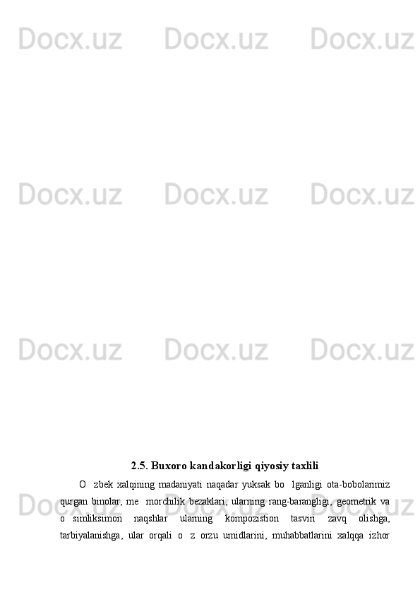 2.5. Buxoro kandakorligi qiyosiy taxlili
O zbek   xalqining   madaniyati   naqadar   yuksak   bo lganligi   ota-bobolarimiz 
qurgan   binolar,   me morchilik   bezaklari,   ularning   rang-barangligi,   geometrik   va	

o simliksimon   naqshlar   ularning   kompozistion   tasviri   zavq   olishga,	

tarbiyalanishga,   ular   orqali   o z   orzu   umidlarini,   muhabbatlarini   xalqqa   izhor	
 
