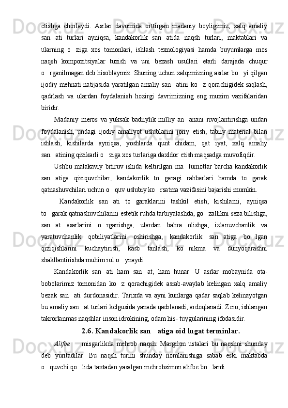 etishga   chorlaydi.   Asrlar   davomida   orttirgan   madaniy   boyligimiz,   xalq   amaliy
san ati   turlari   ayniqsa,   kandakorlik   san atida   naqsh   turlari,   maktablari   va 
ularning   o ziga   xos   tomonlari,   ishlash   texnologiyasi   hamda   buyumlarga   mos	

naqsh   kompozitsiyalar   tuzish   va   uni   bezash   usullari   etarli   darajada   chuqur
o rganilmagan deb hisoblaymiz. Shuning uchun xalqimizning asrlar bo yi qilgan	
 
ijodiy mehnati natijasida yaratilgan amaliy san atini ko z qorachigidek saqlash,	
 
qadrlash   va   ulardan   foydalanish   hozirgi   davrimizning   eng   muxim   vazifalaridan
biridir.
Madaniy   meros   va   yuksak   badiiylik   milliy   an anani   rivojlantirishga   undan	

foydala nish,   undagi   ijodiy   amaliyot   uslublarini   joriy   etish,   tabiiy   material   bilan
ishlash,   kishilarda   ayniqsa,   yoshlarda   qunt   chidam,   qat iyat,   xalq   amaliy	

san atining qizikarli o ziga xos turlariga daxldor etish maqsadga muvofiqdir.	
 
Ushbu   malakaviy   bitiruv   ishida   keltirilgan   ma lumotlar   barcha   kandakorlik	

san atiga   qiziquvchilar,   kandakorlik   to garagi   rahbarlari   hamda   to garak	
  
qatnashuvchilari uchun o quv uslubiy ko rsatma vazifasini bajarishi mumkin.	
 
  Kandakorlik   san ati   to garaklarini   tashkil   etish,   kishilarni,   ayniqsa
 
to garak qatnashuvchilarini estetik ruhda tarbiyalashda, go zallikni seza bilishga,	
 
san at   asarlarini   o rganishga,   ulardan   bahra   olishga,   izlanuvchanlik   va
 
yaratuvchanlik   qobiliyatlarini   oshirishga,   kandakorlik   san atiga   bo lgan	
 
qiziqishlarini   kuchaytirish,   kasb   tanlash,   ko nikma   va   dunyoqarashni	

shakllantirishda muhim rol o ynaydi.	

Kandakorlik   san ati   ham   san at,   ham   hunar.   U   asrlar   mobaynida   ota-	
 
bobolarimiz   tomonidan   ko z   qorachigidek   asrab-avaylab   kelingan   xalq   amaliy	

bezak   san ati   durdonasidir.   Tarixda   va   ayni   kunlarga   qadar   saqlab   kelinayotgan	

bu amaliy san at turlari kelgusida yanada qadrlanadi, ardoqlanadi. Zero, ishlangan	

takrorlanmas naqshlar inson idrokining, odam his- tuygularining ifodasidir. 
2.6.  Kandakorlik san atiga oid lugat terminlar.	

Alifbe     misgarlikda   mehrob   naqsh.   Margilon   ustalari   bu   naqshni   shunday	

deb   yuritadilar.   Bu   naqsh   turini   shunday   nomlanishiga   sabab   eski   maktabda
o quvchi qo lida taxtadan yasalgan mehrobsimon alifbe bo lardi.	
   