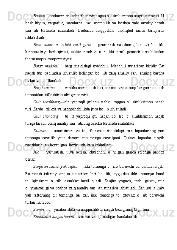 Bodom    bodomni stillashtirib tasvirlangan o simliksimon naqsh elementi. U	
bosh   kiyim,   zargarlik,   matolarda,   me morchilik   va   boshqa   xalq   amaliy   bezak	

san ati   turlarida   ishlatiladi.   Bodomni   naqqoshlar   baxtiqbol   ramzi   tariqasida	

ishlatishadi.
Besh   sakkiz   o n-ikki   raxli   girih	
     geometrik   naqshning   bir   turi   bo lib,		
kompozitsiya besh qirrali, sakkiz qirrali va o n ikki qirrali geometrik shakllardan	

iborat naqsh kompozitsiyasi.
Bargi   madohil     barg   shaklidagi   madohili.   Madohili   turlaridan   biridir.   Bu	

naqsh   turi   qadimdan   ishlatilib   kelingan   bo lib   xalq   amaliy   san atining   barcha	
 
turlarida qo llaniladi.	

Bargi xurmo    o simliksimon naqsh turi, xurmo daraxtining bargini naqqosh	
	
tomonidan stillashtirib olingan tasviri.
Guli   shashbarg —olti   yaproqli   guldon   tashkil   topgan   o simliksimon   naqsh	

turi. Zardo zlikda va naqqoshchilikda juda ko p ishlatiladi.	
 
Guli   chorbarg     to rt   yaproqli   gul   naqsh   bo lib,   o simliksimon   naqsh	
	  
turiga kiradi. Xalq amaliy san atining barcha turlarida ishlatiladi.	

Dulava     tuxumsimon   va   to rtburchak   shaklidagi   mis   laganlarning   yon	
	
tomonga   qayrilib   yana   davom   etib   pastga   qayrilgani.   Dulava   laganlar   ajoyib
naqshlar bilan bezatilgan. hozir juda kam ishlatiladi.
Jilo     yaltiratish,   jilva   berish,   chuionchi   o yilgan   ganch   relefiga   pardoz	
	
berish.
Zanjiran   islimn  yak   raftor     ikki  tomonga  o sib   boruvchi  bir   bandli   naqsh.	
	
Bu   naqsh   isli.miy   zanjira   turlaridan   biri   bo lib,   oyguldan   ikki   tomonga   band	

to lqinsimon   o sib   kurtaklar   hosil   qiladi.   Zanjira   yogoch,   tosh,   ganch,   mis	
 
o ymakorligi va boshqa xalq amaliy san ati turlarida ishlatiladi. Zanjirai islimiy
 
yak   raftorning   bir   tomonga   ba zan   ikki   tomonga   to xtovsiz   o sib   boruvchi	
  
turlari ham bor.
Zamin    o ymakorlikda va naqqoshlikda naqsh bezagining tagi, foni.	
	
Kandakori tangachanok    sim zardan qilinadigan kandakorlik	
 