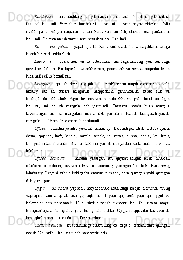 Kandakori     mis   idishlarga   o yib   naqsh   solish   usuli.   Naqsh   o yib   ishlash	 
ikki   xil   bo ladi.   Birinchisi   kandakori     ya ni   o yma   sayoz   chiziladi.   Mis	
   
idishlarga   o yilgan   naqshlar   asosan   kandakori   bo lib,   chizma   esa   yordamchi
 
bo ladi. Chizma naqsh zaminlarni bezashda qo llaniladi.	
 
Ko zo yar   qalam	
      yapaloq   uchli   kandakorlik   asbobi.  	 U   naqshlarni   ustiga
bezak berishda ishlatiladi.
Lavxo ri	
     ovalsimon   va   to rtburchak   mis   laganlarning   yon   tomonga		
qayrilgan   lablari.   Bu   laganlar   usimliksimon,   geometrik   va   ramzii   naqshlar   bilan
juda nafis qilib bezatilgan.
Mar g ula     qo sh   chiziqli   gajak     o simliksimon   naqsh   elementi.   U   xalq	
 	 
amaliy   san ati   turlari   misgarlik,   naqqoshlik,   ganchkorlik,   zardo zlik   va	
 
boshqalarda   ishlatiladi.   Agar   bir   novdani   uchida   ikki   margula   hosil   bo lgan	

bo lsa,   uni   qo sh   margula   deb   yuritiladi.   Tasvirda   novda   bilan   margula	
 
tasvirlangan   bo lsa   margulani   novda   deb   yuritiladi.   Naqsh   kompozitsiyasida	

margula to ldiruvchi element hisoblanadi.	

Oftoba    misdan yasalib yuvinish uchun qo llaniladigan idish. Oftoba qorin,
	
dasta,   q o pqoq ,   kaft,   labaki,   sa n ula,   aspak,   jo mrak,   qubba,   panja,   ko krak,
 
bo yinlaridan   iboratdir.   Bu   bo laklarni   yasash   misgardan   katta   mahorat   va   did	
 
talab etadi.
Oftoba   (samovar)     misdan   yasalgan   suv   qaynatiladigan   idish.   Shaklan	

oftobaga   o xshash,   suvdon   ichida   o txonasi   joylashgan   bo ladi.   Ruslarning	
  
Markaziy   Osiyoni   zabt   qilishigacha   qaynar   qum g on,   qora   qum g on   yoki   qum g on
deb yuritilgan.
Oygul     bir   necha   yaproqli   moychechak   shaklidagi   naqsh   elementi,   uning

yapro g ini   soniga   qarab   uch   yaproqli,   to rt   yaproqli,   besh   yaproqli   oygul   va	

hokazolar   deb   nomlanadi.   U   o simlik   naqsh   elementi   bo lib,   ustalar   naqsh	
 
kompozitsiyalar   to qishda   juda   ko p   ishlatadilar.   Oygul   naqqoshlar   tasavvurida	
 
baxtiqbol ramzi tariqasida qo llanib kelinadi.	

Chashm i  bulbul    mis idishlarga bulbulning ko ziga o xshash zarb qilingan	
	 
naqsh, Uni bulbul ko zlari deb ham yuritiladn.	
 