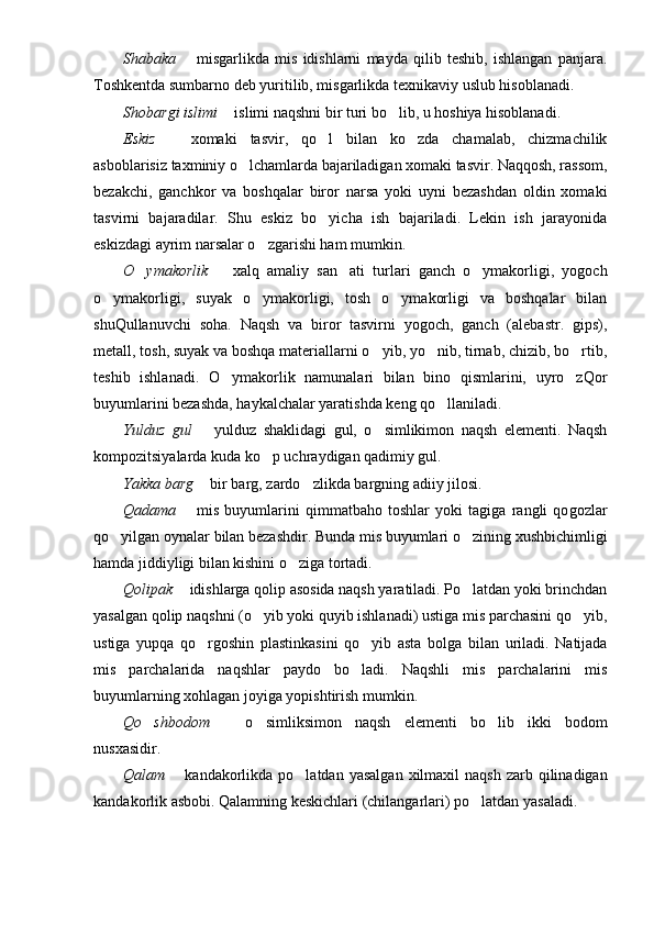 Shabaka     misgarlikda   mis   idishlarni   mayda   qilib   teshib,   ishlangan   panjara.
Toshkentda sumbarno deb yuritilib, misgarlikda texnikaviy uslub hisoblanadi.
Shobarg i  islimi    islimi naqshni bir turi bo lib, u hoshiya hisoblanadi. 	
	
Eskiz     xomaki   tasvir,   qo l   bilan   ko zda   chamalab,   chizmachilik	
	 
asboblarisiz taxminiy o lchamlarda bajariladigan xomaki tasvir. Naqqosh, rassom,	

bezakchi,   ganchkor   va   boshqalar   biror   narsa   yoki   uyni   bezashdan   oldin   xomaki
tasvirni   bajaradilar.   Shu   eskiz   bo yicha   ish   bajariladi.   Lekin   ish   jarayonida	

eskizdagi ayrim narsalar o zgarishi ham mumkin.	

O ymakorlik	
     xalq   amaliy   san ati   turlari   ganch   o ymakorligi,   yogoch		 
o ymakorligi,   suyak   o ymakorligi,   tosh   o ymakorligi   va   boshqalar   bilan	
  
shuQullanuvchi   soha.   Naqsh   va   biror   tasvirni   yogoch,   ganch   (alebastr.   gips),
metall, tosh, suyak va boshqa materiallarni o yib, yo nib, tirnab, chizib, bo rtib,	
  
teshib   ishlanadi.   O ymakorlik   namunalari   bilan   bino   qismlarini,   uyro zQor	
 
buyumlarini bezashda, haykalchalar yaratishda keng qo llaniladi.	

Yulduz   gul     yulduz   shaklidagi   gul,   o simlikimon   naqsh   elementi.   Naqsh	
	
kompozitsiyalarda kuda ko p uchraydigan qadimiy gul.	

Yakka barg    bir barg, zardo zlikda bargning adiiy jilosi.	
	
Qad a ma     mis   buyumlarini   qimmatbaho   toshlar   yoki   tagiga   rangli   qo	
 g ozlar
qo yilgan oynalar bilan bezashdir. Bunda mis buyumlari o zining xushbichimligi	
 
hamda jiddiyligi bilan kishini o ziga tortadi.	

Qolipak    idishlarga qolip asosida naqsh yaratiladi. Po latdan yoki brinchdan	
	
yasalgan qolip naqshni (o yib yoki quyib ishlanadi) ustiga mis parchasini qo yib,	
 
ustiga   yupqa   qo r	
 g oshin   plastinkasini   qo yib   asta   bol	 g a   bilan   uriladi.   Natijada
mis   parchalarida   naqshlar   paydo   bo ladi.   Naqshli   mis   parchalarini   mis

buyumlarning xohlagan joyiga yopishtirish mumkin.
Qo shbodom	
     o simliksimon   naqsh   elementi   bo lib   ikki   bodom		 
nusxasidir.
Qalam     kandakorlikda  po latdan  yasalgan  xilmaxil  naqsh  zarb  qilinadigan	
	
kandakorlik asbobi. Qalamning keskichlari (chilangarlari) po latdan yasaladi.	
 