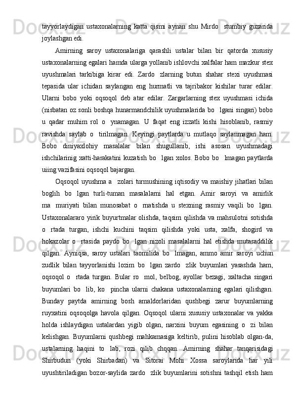 tayyorlaydigan   ustaxonalarning   katta   qismi   aynan   shu   Mirdo stumbiy   guzarida
joylashgan edi.
Amirning   saroy   ustaxonalariga   qarashli   us talar   bilan   bir   qatorda   xususiy
ustaxonalar ning egalari hamda ularga yollanib ishlovchi xalfalar ham mazkur stex
uyushmalari   tarkibiga   kirar   edi.   Zardo zlarning   butun   shahar   stexi   uyushmasi	

tepasida   ular   ichidan   saylangan   eng   hurmatli   va   tajribakor   kishilar   turar   edilar.
Ularni   bobo   yoki   oqsoqol   deb   atar   edilar.   Zargarlarning   stex   uyushmasi   ichida
(nisbatan oz sonli boshqa hunarmandchilik uyushmalarida bo lgani singari) bobo	

u   qadar   muhim   rol   o ynamagan.   U   faqat   eng   izzatli   kishi   hisoblanib,   rasmiy	

ravishda   saylab   o tirilmagan.   Keyingi   paytlarda   u   mutlaqo   saylanmagan   ham.	

Bobo   diniyaxlohiy   masalalar   bilan   shugullanib,   ishi   asosan   uyushmadagi
ishchilarinig xatti-harakatini  kuzatish bo lgan xolos. Bobo bo lmagan paytlarda	
 
uiing vazifasini oqsoqol bajargan.
Oqsoqol   uyushma   a zolari   turmushining   iqtisodiy   va   maishiy   jihatlari   bilan	

boglih   bo lgan   turli-tuman   masalalarni   hal   etgan.   Amir   saroyi   va   amirlik	

ma muriyati   bilan   munosabat   o rnatishda   u   stexning   rasmiy   vaqili   bo lgan.	
  
Ustaxonalararo   yirik  buyurtmalar   olishda,   taqsim   qilishda   va   mahsulotni   sotishda
o rtada   turgan,   ishchi   kuchini   taqsim   qilishda   yoki   usta,   xalfa,   shogird   va	

hokazolar   o rtasida   paydo   bo lgan   nizoli   masalalarni   hal   etishda   mutasaddilik	
 
qilgan.   Ayniqsa,   saroy   ustalari   taomilida   bo lmagan,   ammo   amir   sa	
 royi   uchun
zudlik   bilan   tayyorlanishi   lozim   bo lgan   zardo zlik   buyumlari   yasashda   ham,	
 
oqsoqol   o rtada   turgan.   Bular   ro mol,   belbog,   ayollar   bezagi,   xaltacha   singari	
 
buyumlari   bo lib,   ko pincha   ularni   chakana   ustaxonalarning   egalari   qilishgan.	
 
Bunday   paytda   amirning   bosh   amaldorlaridan   qushbegi   zarur   buyumlarning
ruyxatini   oqsoqolga   havola   qilgan.   Oqsoqol   ularni   xususiy   ustaxonalar   va   yakka
holda   ishlaydigan   ustalardan   yigib   olgan,   narxini   buyum   egasining   o zi   bilan	

kelishgan.   Buyumlarni   qushbegi   mahkamasiga   keltirib,   pulini   hisoblab   olgan-da,
ustalarning   haqini   to lab,   rozi   qilib   chqqan.   Amirning   shahar   tanqarisidagi	

Shirbudun   (yoki   Shirbadan)   va   Sitorai   Mohi   Xossa   saroylarida   har   yili
uyushtiriladigan   bozor-saylida   zardo zlik   buyumlarini   sotishni   tashqil   etish   ham	
 