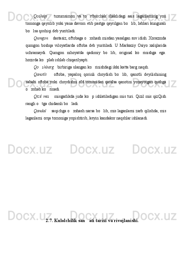 Qoshiqi     tuxumsimon   va   to rtburchak   shaklidagi   aais   laganlarning   yon	
tomonga qayrilib yoki yana davom etib pastga qayrilgan bo lib, lablari kungurali	

bo lsa qoshiqi deb yuritiladi.	

Qum g on    dastasiz, oftobaga o xshash misdan yasalgan suv idish. Xorazmda	
	
qum g on   boshqa   viloyatlarda   oftoba   deb   yuritiladi.   U   Markaziy   Osiyo   xalqlarida
uchramaydi.   Qum g on   nihoyatda   qadimiy   bo lib,   original   ko rinishga   ega.	
 
hozirda ko plab ishlab chiqarilyapti.	

Qo shbarg	
  birbiriga ulangan ko rinishdagi ikki katta barg naqsh.		
Qanotli     oftoba,   yapaloq   qorinli   choydish   bo lib,   qanotli   deyilishining	
	
sababi  oftoba yoki choydishni  old tomonidan qaralsa qanotini yozayotgan qushga
o xshab ko rinadi.	
 
Qizil  mis    misgarlikda juda ko p ishlatiladigan mis turi. Qizil mis qizQish	
	
rangli o tga chidamli bo ladi.	
 
Qandal    saqichga o xshash narsa bo lib, mis laganlarni zarb qilishda, mis	
	 
laganlarni orqa tomoniga yopishtirib, keyin kandakor naqshlar ishlanadi.
2.7.  Kulolchilik san ati tarixi	
  va rivojlanishi . 