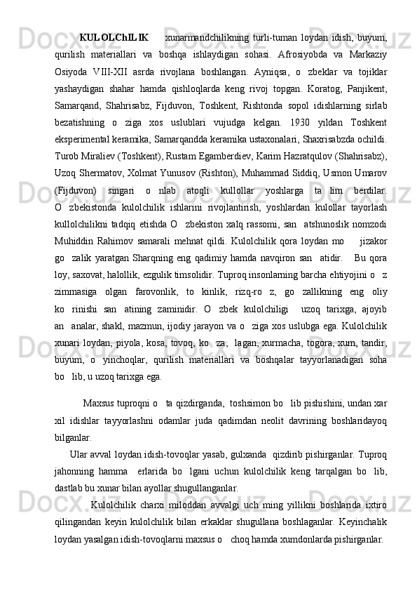 KULOLChILIK     xunarmandchilikning   turli-tuman   loydan   idish,   buyum,
qurilish   materiallari   va   bosh qa   ishlaydigan   sohasi.   Afrosiyobda   va   Markaziy
Osiyoda   VIII-XII   asrda   rivojlana   boshlangan.   Ayniqsa,   o zbeklar   va   tojiklar	

yashaydigan   shahar   hamda   qishloqlarda   keng   rivoj   topgan.   Koratog,   Panjikent,
Samarqand,   Shahrisabz,   F ijduvon,   Toshkent,   Rishtonda   sopol   idishlarning   sirlab
bezatishning   o ziga   xos   uslublari   vujudga   kelgan.   1930   yildan   Toshkent	

eksperimental keramika, Samarqandda keramika ustaxonalari, Shaxrisabzda ochildi.
Turob Miraliev (Toshkent), Rustam Egamberdiev, Karim Hazratqulov (Shahrisabz),
Uzoq Shermatov, Xolmat Yunusov (Rishton), Muhammad Siddiq, Usmon Umarov
(Fijduvon)   singari   o nlab   atoqli   kullollar   yoshlarga   ta lim   berdilar.	
 
O zbekistonda   kulolchilik   ishlarini   rivojlantirish,   yoshlardan   kulollar   tayorlash	

kullolchilikni   tadqiq   etishda   O zbekiston   xalq   rassomi,   san atshunoslik   nomzodi	
 
Muhiddin   Rahimov   samarali   mehnat   qildi.   Kulolchilik   qora   loydan   mo jizakor	

go zalik   yaratgan   Sharqning   eng   qadimiy   hamda   navqiron   san atidir.       Bu   qora	
 
loy, saxovat, halollik, ezgulik timsolidir. Tuproq insonlarning barcha ehtiyojini o z	

zimmasiga   olgan   farovonlik,   to kinlik,   rizq-ro z,   go zallikning   eng   oliy	
  
ko rinishi   san atining   zaminidir.   O zbek   kulolchiligi     uzoq   tarixga,   ajoyib	
  
an analar, shakl,  mazmun, ijodiy jarayon va o ziga xos uslubga ega. Kulolchilik
 
xunari   loydan,   piyola,   kosa,   tovoq,   ko za,     lagan,   xurmacha,   togora,   xum,   tandir,	

buyum,   o yinchoqlar,   qurilish   materiallari   va   boshqalar   tayyorlanadigan   soha	

bo lib, u uzoq tarixga ega. 	

             Maxsus tuproqni o ta qizdirganda,  toshsimon bo lib pishishini, undan xar	
 
xil   idishlar   tayyorlashni   odamlar   juda   qadimdan   neolit   davrining   boshlaridayoq
bilganlar.
          Ular avval loydan idish-tovoqlar yasab, gulxanda   qizdirib pishirganlar. Tuproq
jahonning   hamma     erlarida   bo lgani   uchun   kulolchilik   keng   tarqalgan   bo lib,	
 
dastlab bu xunar bilan ayollar shugullanganlar.
                Kulolchilik   charxi   miloddan   avvalgi   uch   ming   yillikni   boshlarida   ixtiro
qilingandan   keyin   kulolchilik   bilan   erkaklar   shugullana   boshlaganlar.   Keyinchalik
loydan yasalgan idish-tovoqlarni maxsus o choq hamda xumdonlarda pishirganlar.	
 