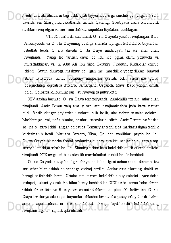 Neolit davrida idishlarni tagi uchli qilib tayyorlanib erga sanchib qo yilgan. Neolit
davrida   esa   Sharq   mamlakatlarida   hamda   Qadimgi   Grestiyada   nafis   kulolchilik
idishlari rivoj etgan va me morchilikda sopoldan foydalana boshlagan.	

                     VIII-XII asrlarda kulolchilik O rta Osiyoda yaxshi rivojlangan. Buni	

Afrosiyobda   va   O rta   Osiyoning   boshqa   erlarida   topilgan   kulolchilik   buyumlari	

isbotlab   berdi.   O sha   davrda   O rta   Osiyo   madaniyati   tez   sur atlar   bilan
  
rivojlandi.     Yangi   ko tarilish   davri   bo ldi.   Ko pgina   olim,   yozuvchi   va	
  
mutaffakkirlar,   ya ni   Abu   Ali   Ibn   Sino,   Beruniy,   Firdousi,   Rudakilar   etishib	

chiqdi.   Butun   dunyoga   mashxur   bo lgan   me morchilik   yodgorliklari   bunyod	
 
etildi.   Buxoroda   Ismoil   Somoniy   maqbarasi   qurildi.   XIII   asrda   mo gullar	

bosqinchiligi   oqibatida   Buxoro,   Samarqand,   Urganch,   Mavr,   Balx   yongin   ostida
qoldi. Oqibatda kulolchilik san ati rivovojiga putur ketdi. 	

      XIV asrdan boshlab  O rta Osiyo territoriyasida  kulolchilik tez sur atlar bilan	
 
rivojlandi.   Amir   Temur   xalq   amaliy   san atni   rivojlantirishda   juda   katta   xizmat	

qildi.   Bosib   olingan   joylardan   ustalarni   olib   kelib,   ular   uchun   rastalar   ochtirdi.
Mashhur  go zal,  nafis  binolar,  qasrlar,   saroylar   qurdirdi. Amir  Temur     vafotidan	

so ng  o zaro  ichki  janglar   oqibatida  Temuriylar   xonligida  markazlashgan  xonlik	
 
kuchsizlanib   ketdi.   Natijada   Buxoro,   Xiva,   Qo qon   xonliklari   paydo   bo ldi.	
 
O rta Osiyda bir necha feodal davlatning bunday ajralishi natijasida o zaro aloqa	
 
susayib ketishiga sabab bo ldi. Shuning uchun ham kulolchilik turli erlarda turlicha	

rivojlandi. XIX asrga kelib kulolchilik mamlakatlari tashkil bo la boshladi.	

      O rta Osiyoda suvga bo lgan ehtiyoj katta bo lgani uchun sopol idishlarni tez	
  
sur atlar   bilan   ishlab   chiqarishga   ehtiyoj   sezildi.   Asrlar   osha   ularning   shakli   va	

bezagi   nafislashib   bordi.   Ustalar   turli-tuman   kulolchilik   buyumlarini     yasashdan
tashqari,   ularni yuksak did bilan bezay boshladilar. XIX asrda   arzon baho chinni
ishlab   chiqarilishi   va   Rossiyadan   chinni   idishlarni   to plab   olib   keltirilishi   O rta	
 
Osiyo territoriyasida sopol buyumlar ishlashni birmuncha pasaytirib yubordi. Lekin
arzon   sopol   idishlarni   me morchilikda   keng   foydalanishi   kulolchilikning	

rivojlanishiga to sqinlik qila olmadi. 	
 