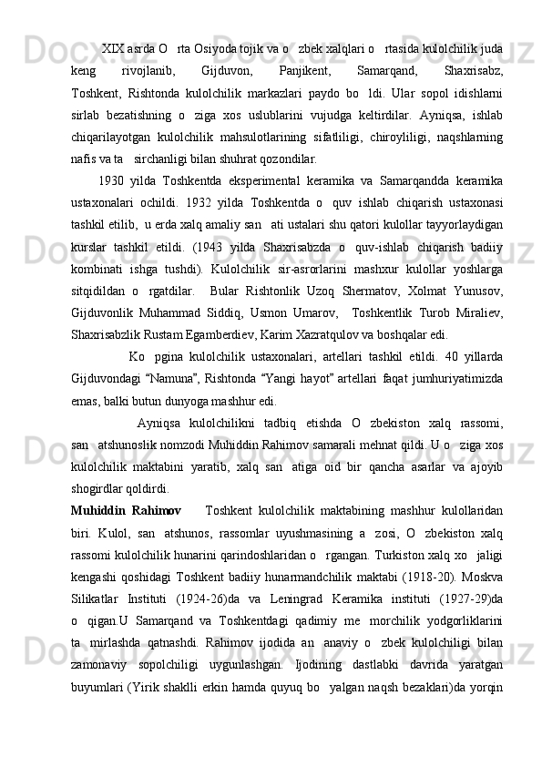           XIX asrda O rta Osiyoda tojik va o zbek xalqlari o rtasida kulolchilik juda  
keng   rivojlanib,   Gijduvon,   Panjikent,   Samarqand,   Shaxrisabz,
Toshkent,   Rishtonda   kulolchilik   markazlari   paydo   bo ldi.   Ular   sopol   idishlarni	

sirlab   bezatishning   o ziga   xos   uslublarini   vujudga   keltirdilar.   Ayniqsa,   ishlab	

chiqarilayotgan   kulolchilik   mahsulotlarining   sifatliligi,   chiroyliligi,   naqshlarning
nafis va ta sirchanligi bilan shuhrat qozondilar. 	

        1930   yilda   Toshkentda   eksperimental   keramika   va   Samarqandda   keramika
ustaxonalari   ochildi.   1932   yilda   Toshkentda   o quv   ishlab   chiqarish   ustaxonasi	

tashkil etilib,  u erda xalq amaliy san ati ustalari shu qatori kulollar tayyorlaydigan	

kurslar   tashkil   etildi.   (1943   yilda   Shaxrisabzda   o quv-ishlab   chiqarish   badiiy	

kombinati   ishga   tushdi).   Kulolchilik   sir-asrorlarini   mashxur   kulollar   yoshlarga
sitqidildan   o rgatdilar.     Bular   Rishtonlik   Uzoq   Shermatov,   Xolmat   Yunusov,	

Gijduvonlik   Muhammad   Siddiq,   Usmon   Umarov,     Toshkentlik   Turob   Miraliev,
Shaxrisabzlik Rustam Egamberdiev, Karim Xazratqulov va boshqalar edi. 
                  Ko pgina   kulolchilik   ustaxonalari,   artellari   tashkil   etildi.   40   yillarda

Gijduvondagi   Namuna ,   Rishtonda   Yangi   hayot   artellari   faqat   jumhuriyatimizda
   
emas, balki butun dunyoga mashhur edi. 
              Ayniqsa   kulolchilikni   tadbiq   etishda   O zbekiston   xalq   rassomi,	

san atshunoslik nomzodi Muhiddin Rahimov samarali mehnat qildi. U o ziga xos	
 
kulolchilik   maktabini   yaratib,   xalq   san atiga   oid   bir   qancha   asarlar   va   ajoyib	

shogirdlar qoldirdi. 
Muhiddin   Rahimov     Toshkent   kulolchilik   maktabining   mashhur   kulollaridan	

biri.   Kulol,   san atshunos,   rassomlar   uyushmasining   a zosi,   O zbekiston   xalq	
  
rassomi kulolchilik hunarini qarindoshlaridan o rgangan. Turkiston xalq xo jaligi	
 
kengashi   qoshidagi   Toshkent   badiiy   hunarmandchilik   maktabi   (1918-20).   Moskva
Silikatlar   Instituti   (1924-26)da   va   Leningrad   Keramika   instituti   (1927-29)da
o qigan.U   Samarqand   va   Toshkentdagi   qadimiy   me morchilik   yodgorliklarini	
 
ta mirlashda   qatnashdi.   Rahimov   ijodida   an anaviy   o zbek   kulolchiligi   bilan
  
zamonaviy   sopolchiligi   uygunlashgan.   Ijodining   dastlabki   davrida   yaratgan
buyumlari  (Yirik shaklli  erkin hamda quyuq bo yalgan naqsh  bezaklari)da yorqin	
 