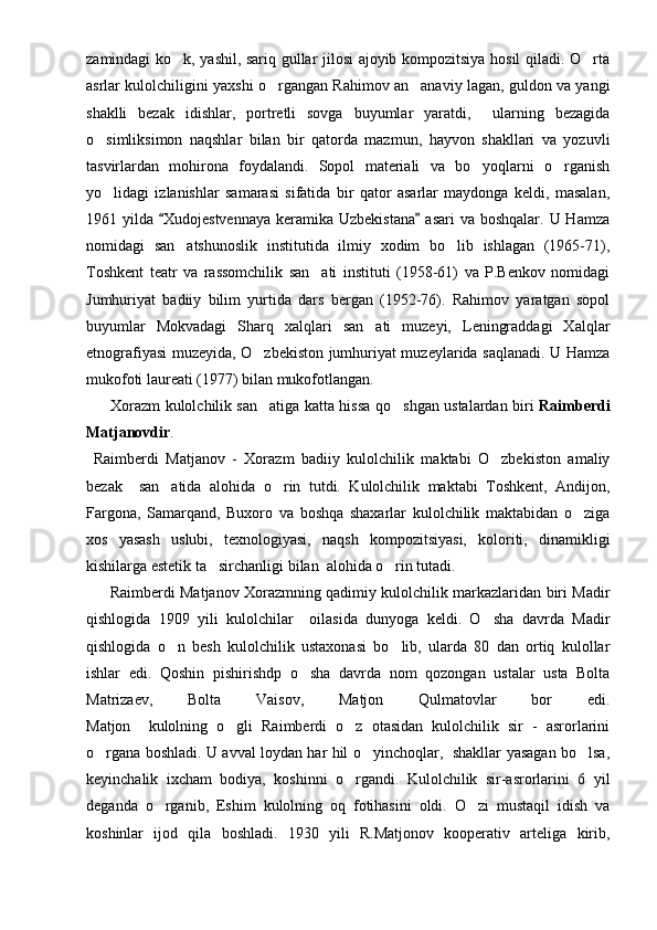 zamindagi ko k, yashil, sariq gullar jilosi ajoyib kompozitsiya hosil qiladi. O rta 
asrlar kulolchiligini yaxshi o rgangan Rahimov an anaviy lagan, guldon va yangi	
 
shaklli   bezak   idishlar,   portretli   sovga   buyumlar   yaratdi,     ularning   bezagida
o simliksimon   naqshlar   bilan   bir   qatorda   mazmun,   hayvon   shakllari   va   yozuvli	

tasvirlardan   mohirona   foydalandi.   Sopol   materiali   va   bo yoqlarni   o rganish	
 
yo lidagi   izlanishlar   samarasi   sifatida   bir   qator   asarlar   maydonga   keldi,   masalan,	

1961 yilda  Xudojestvennaya  keramika Uzbekistana  asari  va boshqalar. U Hamza	
 
nomidagi   san atshunoslik   institutida   ilmiy   xodim   bo lib   ishlagan   (1965-71),	
 
Toshkent   teatr   va   rassomchilik   san ati   instituti   (1958-61)   va   P.Benkov   nomidagi	

Jumhuriyat   badiiy   bilim   yurtida   dars   bergan   (1952-76).   Rahimov   yaratgan   sopol
buyumlar   Mokvadagi   Sharq   xalqlari   san ati   muzeyi,   Leningraddagi   Xalqlar	

etnografiyasi muzeyida, O zbekiston jumhuriyat muzeylarida saqlanadi. U Hamza	

mukofoti laureati (1977) bilan mukofotlangan. 
          Xorazm kulolchilik san atiga katta hissa qo shgan ustalardan biri  
  Raimberdi
Matjanovdir .
  Raimberdi   Matjanov   -   Xorazm   badiiy   kulolchilik   maktabi   O zbekiston   amaliy	

bezak     san atida   alohida   o rin   tutdi.   Kulolchilik   maktabi   Toshkent,   Andijon,	
 
Fargona,   Samarqand,   Buxoro   va   boshqa   shaxarlar   kulolchilik   maktabidan   o ziga	

xos   yasash   uslubi,   texnologiyasi,   naqsh   kompozitsiyasi,   koloriti,   dinamikligi
kishilarga estetik ta sirchanligi bilan  alohida o rin tutadi. 	
 
          Raimberdi Matjanov Xorazmning qadimiy kulolchilik markazlaridan biri Madir
qishlogida   1909   yili   kulolchilar     oilasida   dunyoga   keldi.   O sha   davrda   Madir	

qishlogida   o n   besh   kulolchilik   ustaxonasi   bo lib,   ularda   80   dan   ortiq   kulollar	
 
ishlar   edi.   Qoshin   pishirishdp   o sha   davrda   nom   qozongan   ustalar   usta   Bolta	

Matrizaev,   Bolta   Vaisov,   Matjon   Qulmatovlar   bor   edi.
Matjon     kulolning   o gli   Raimberdi   o z   otasidan   kulolchilik   sir   -   asrorlarini	
 
o rgana boshladi. U avval loydan har hil o yinchoqlar,   shakllar yasagan bo lsa,	
  
keyinchalik   ixcham   bodiya,   koshinni   o rgandi.   Kulolchilik   sir-asrorlarini   6   yil	

deganda   o rganib,   Eshim   kulolning   oq   fotihasini   oldi.   O zi   mustaqil   idish   va	
 
koshinlar   ijod   qila   boshladi.   1930   yili   R.Matjonov   kooperativ   arteliga   kirib, 