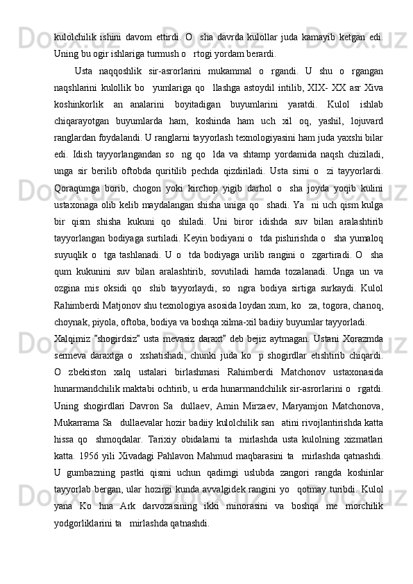 kulolchilik   ishini   davom   ettirdi.   O sha   davrda   kulollar   juda   kamayib   ketgan   edi.
Uning bu ogir ishlariga turmush o rtogi yordam berardi. 

      Usta   naqqoshlik   sir-asrorlarini   mukammal   o rgandi.   U   shu   o rgangan	
 
naqshlarini   kulollik   bo yumlariga   qo llashga   astoydil   intilib,   XIX-   XX   asr   Xiva	
 
koshinkorlik   an analarini   boyitadigan   buyumlarini   yaratdi.   Kulol   ishlab	

chiqarayotgan   buyumlarda   ham,   koshinda   ham   uch   xil   oq,   yashil,   lojuvard
ranglardan foydalandi. U ranglarni tayyorlash texnologiyasini ham juda yaxshi bilar
edi.   Idish   tayyorlangandan   so ng   qo lda   va   shtamp   yordamida   naqsh   chiziladi,	
 
unga   sir   berilib   oftobda   quritilib   pechda   qizdiriladi.   Usta   sirni   o zi   tayyorlardi.	

Qoraqumga   borib,   chogon   yoki   kirchop   yigib   darhol   o sha   joyda   yoqib   kulini	

ustaxonaga olib kelib maydalangan shisha uniga qo shadi. Ya ni uch qism kulga	
 
bir   qism   shisha   kukuni   qo shiladi.   Uni   biror   idishda   suv   bilan   aralashtirib	

tayyorlangan bodiyaga surtiladi. Keyin bodiyani o tda pishirishda o sha yumaloq	
 
suyuqlik   o tga   tashlanadi.   U   o tda   bodiyaga   urilib   rangini   o zgartiradi.   O sha	
   
qum   kukunini   suv   bilan   aralashtirib,   sovutiladi   hamda   tozalanadi.   Unga   un   va
ozgina   mis   oksidi   qo shib   tayyorlaydi,   so ngra   bodiya   sirtiga   surkaydi.   Kulol	
 
Rahimberdi Matjonov shu texnologiya asosida loydan xum, ko za, togora, chanoq,	

choynak, piyola, oftoba, bodiya va boshqa xilma-xil badiiy buyumlar tayyorladi. 
Xalqimiz   shogirdsiz   usta   mevasiz   daraxt   deb   bejiz   aytmagan.   Ustani   Xorazmda	
  
sermeva   daraxtga   o xshatishadi,   chunki   juda   ko p   shogirdlar   etishtirib   chiqardi.	
 
O zbekiston   xalq   ustalari   birlashmasi   Rahimberdi   Matchonov   ustaxonasida	

hunarmandchilik maktabi ochtirib, u erda hunarmandchilik sir-asrorlarini o rgatdi.	

Uning   shogirdlari   Davron   Sa dullaev,   Amin   Mirzaev,   Maryamjon   Matchonova,	

Mukarrama Sa dullaevalar hozir badiiy kulolchilik san atini rivojlantirishda katta	
 
hissa   qo shmoqdalar.   Tarixiy   obidalarni   ta mirlashda   usta   kulolning   xizmatlari	
 
katta.   1956   yili   Xivadagi   Pahlavon   Mahmud   maqbarasini   ta mirlashda   qatnashdi.	

U   gumbazning   pastki   qismi   uchun   qadimgi   uslubda   zangori   rangda   koshinlar
tayyorlab bergan, ular  hozirgi  kunda avvalgidek rangini yo qotmay turibdi. Kulol

yana   Ko hna   Ark   darvozasining   ikki   minorasini   va   boshqa   me morchilik	
 
yodgorliklarini ta mirlashda qatnashdi. 	
 