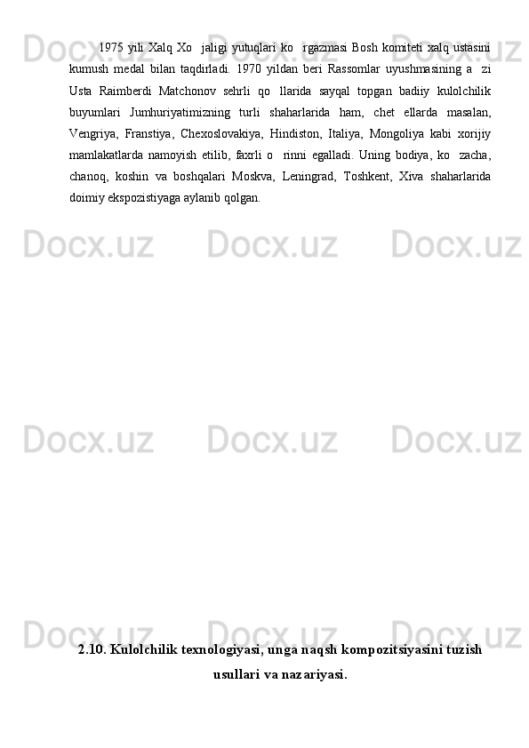               1975 yili Xalq Xo jaligi yutuqlari ko rgazmasi  Bosh komiteti xalq ustasini 
kumush   medal   bilan   taqdirladi.   1970   yildan   beri   Rassomlar   uyushmasining   a zi	

Usta   Raimberdi   Matchonov   sehrli   qo llarida   sayqal   topgan   badiiy   kulolchilik	

buyumlari   Jumhuriyatimizning   turli   shaharlarida   ham,   chet   ellarda   masalan,
Vengriya,   Franstiya,   Chexoslovakiya,   Hindiston,   Italiya,   Mongoliya   kabi   xorijiy
mamlakatlarda   namoyish   etilib,   faxrli   o rinni   egalladi.   Uning   bodiya,   ko zacha,
 
chanoq,   koshin   va   boshqalari   Moskva,   Leningrad,   Toshkent,   Xiva   shaharlarida
doimiy ekspozistiyaga aylanib qolgan.
 
2.10.  Kulolchilik texnologiyasi , unga naqsh kompozitsiyasini tuzish
usullari va nazariyasi. 