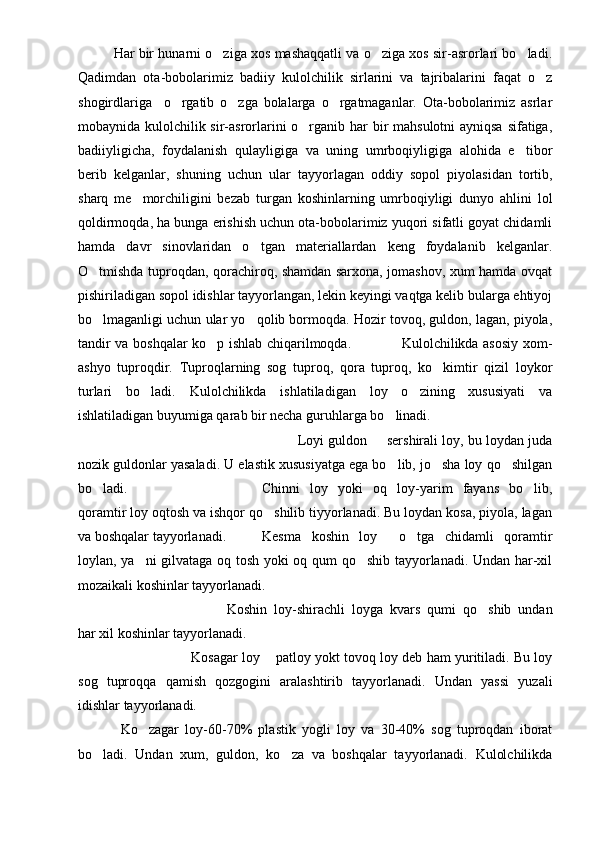Har bir hunarni o ziga xos mashaqqatli va o ziga xos sir-asrorlari bo ladi.  
Qadimdan   ota-bobolarimiz   badiiy   kulolchilik   sirlarini   va   tajribalarini   faqat   o z	

shogirdlariga     o rgatib   o zga   bolalarga   o rgatmaganlar.   Ota-bobolarimiz   asrlar	
  
mobaynida kulolchilik sir-asrorlarini o rganib har  bir mahsulotni ayniqsa sifatiga,	

badiiyligicha,   foydalanish   qulayligiga   va   uning   umrboqiyligiga   alohida   e tibor	

berib   kelganlar,   shuning   uchun   ular   tayyorlagan   oddiy   sopol   piyolasidan   tortib,
sharq   me morchiligini   bezab   turgan   koshinlarning   umrboqiyligi   dunyo   ahlini   lol	

qoldirmoqda, ha bunga erishish uchun ota-bobolarimiz yuqori sifatli goyat chidamli
hamda   davr   sinovlaridan   o tgan   materiallardan   keng   foydalanib   kelganlar.	

O tmishda tuproqdan, qorachiroq, shamdan sarxona, jomashov, xum hamda ovqat	

pishiriladigan sopol idishlar tayyorlangan, lekin keyingi vaqtga kelib bularga ehtiyoj
bo lmaganligi uchun ular yo qolib bormoqda. Hozir tovoq, guldon, lagan, piyola,
 
tandir va boshqalar ko p ishlab chiqarilmoqda.                     Kulolchilikda asosiy xom-	

ashyo   tuproqdir.   Tuproqlarning   sog   tuproq,   qora   tuproq,   ko kimtir   qizil   loykor	

turlari   bo ladi.   Kulolchilikda   ishlatiladigan   loy   o zining   xususiyati   va	
 
ishlatiladigan buyumiga qarab bir necha guruhlarga bo linadi. 	

Loyi guldon   sershirali loy, bu loydan juda	

nozik guldonlar yasaladi. U elastik xususiyatga ega bo lib, jo sha loy qo shilgan	
  
bo ladi. 	
 Chinni   loy   yoki   oq   loy-yarim   fayans   bo lib,	
qoramtir loy oqtosh va ishqor qo shilib tiyyorlanadi. Bu loydan kosa, piyola, lagan	

va boshqalar tayyorlanadi. Kesma   koshin   loy   o tga   chidamli   qoramtir	
 
loylan, ya ni gilvataga oq tosh yoki oq qum qo shib tayyorlanadi. Undan har-xil	
 
mozaikali koshinlar tayyorlanadi.
Koshin   loy-shirachli   loyga   kvars   qumi   qo shib   undan	

har xil koshinlar tayyorlanadi.
Kosagar loy  patloy yokt tovoq loy deb ham yuritiladi. Bu loy	

sog   tuproqqa   qamish   qozgogini   aralashtirib   tayyorlanadi.   Undan   yassi   yuzali
idishlar tayyorlanadi.
Ko zagar   loy-60-70%   plastik   yogli   loy   va   30-40%   sog   tuproqdan   iborat	

bo ladi.   Undan   xum,   guldon,   ko za   va   boshqalar   tayyorlanadi.   Kulolchilikda	
  