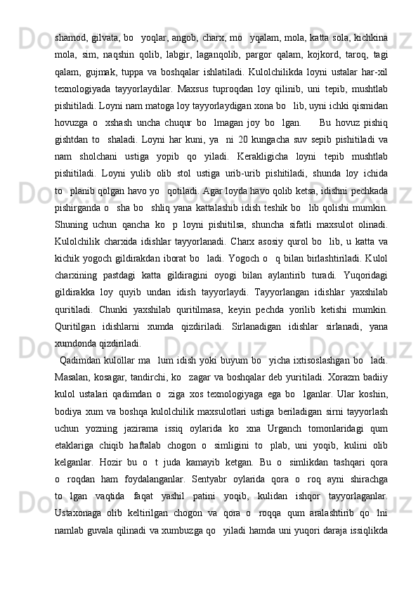 shamod, gilvata, bo yoqlar, angob, charx, mo yqalam, mola, katta sola, kichkina 
mola,   sim,   naqshin   qolib,   labgir,   laganqolib,   pargor   qalam,   kojkord,   taroq,   tagi
qalam,   gujmak,   tuppa   va   boshqalar   ishlatiladi.   Kulolchilikda   loyni   ustalar   har-xil
texnologiyada   tayyorlaydilar.   Maxsus   tuproqdan   loy   qilinib,   uni   tepib,   mushtlab
pishitiladi. Loyni nam matoga loy tayyorlaydigan xona bo lib, uyni ichki qismidan	

hovuzga   o xshash   uncha   chuqur   bo lmagan   joy   bo lgan.         Bu   hovuz   pishiq	
  
gishtdan   to shaladi.   Loyni   har   kuni,   ya ni   20   kungacha   suv   sepib   pishitiladi   va
 
nam   sholchani   ustiga   yopib   qo yiladi.   Kerakligicha   loyni   tepib   mushtlab	

pishitiladi.   Loyni   yulib   olib   stol   ustiga   urib-urib   pishitiladi,   shunda   loy   ichida
to planib qolgan havo yo qotiladi. Agar loyda havo qolib ketsa, idishni pechkada	
 
pishirganda o sha  bo shliq yana kattalashib  idish teshik  bo lib qolishi  mumkin.	
  
Shuning   uchun   qancha   ko p   loyni   pishitilsa,   shuncha   sifatli   maxsulot   olinadi.	

Kulolchilik   charxida   idishlar   tayyorlanadi.   Charx   asosiy   qurol   bo lib,   u   katta   va	

kichik yogoch gildirakdan  iborat  bo ladi. Yogoch o q bilan birlashtiriladi. Kulol	
 
charxining   pastdagi   katta   gildiragini   oyogi   bilan   aylantirib   turadi.   Yuqoridagi
gildirakka   loy   quyib   undan   idish   tayyorlaydi.   Tayyorlangan   idishlar   yaxshilab
quritiladi.   Chunki   yaxshilab   quritilmasa,   keyin   pechda   yorilib   ketishi   mumkin.
Quritilgan   idishlarni   xumda   qizdiriladi.   Sirlanadigan   idishlar   sirlanadi,   yana
xumdonda qizdiriladi. 
Qadimdan  kulollar   ma lum  idish   yoki   buyum   bo yicha  ixtisoslashgan  bo ladi.	
  
Masalan,  kosagar,   tandirchi,  ko zagar  va   boshqalar   deb  yuritiladi.  Xorazm  badiiy	

kulol   ustalari   qadimdan   o ziga   xos   texnologiyaga   ega   bo lganlar.   Ular   koshin,	
 
bodiya   xum   va   boshqa   kulolchilik   maxsulotlari   ustiga   beriladigan   sirni   tayyorlash
uchun   yozning   jazirama   issiq   oylarida   ko xna   Urganch   tomonlaridagi   qum	

etaklariga   chiqib   haftalab   chogon   o simligini   to plab,   uni   yoqib,   kulini   olib	
 
kelganlar.   Hozir   bu   o t   juda   kamayib   ketgan.   Bu   o simlikdan   tashqari   qora	
 
o roqdan   ham   foydalanganlar.   Sentyabr   oylarida   qora   o roq   ayni   shirachga	
 
to lgan   vaqtida   faqat   yashil   patini   yoqib,   kulidan   ishqor   tayyorlaganlar.

Ustaxonaga   olib   keltirilgan   chogon   va   qora   o roqqa   qum   aralashtirib   qo lni	
 
namlab guvala qilinadi va xumbuzga qo yiladi hamda uni yuqori daraja issiqlikda	
 