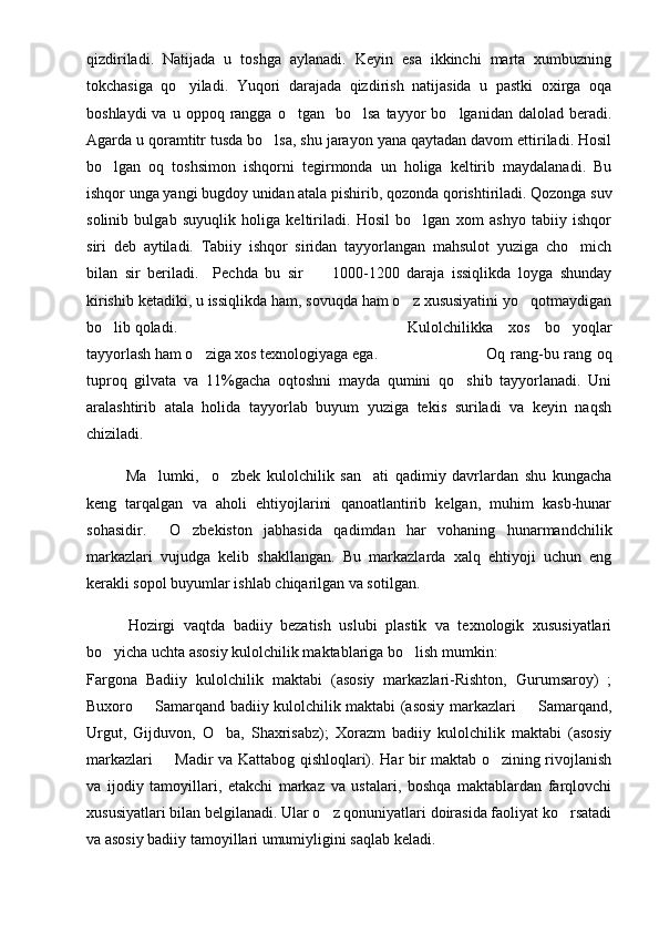 qizdiriladi.   Natijada   u   toshga   aylanadi.   Keyin   esa   ikkinchi   marta   xumbuzning
tokchasiga   qo yiladi.   Yuqori   darajada   qizdirish   natijasida   u   pastki   oxirga   oqa
boshlaydi  va  u  oppoq  rangga  o tgan    bo lsa  tayyor   bo lganidan  dalolad  beradi.	
  
Agarda u qoramtitr tusda bo lsa, shu jarayon yana qaytadan davom ettiriladi. Hosil	

bo lgan   oq   toshsimon   ishqorni   tegirmonda   un   holiga   keltirib   maydalanadi.   Bu	

ishqor unga yangi bugdoy unidan atala pishirib, qozonda qorishtiriladi. Qozonga suv
solinib   bulgab   suyuqlik   holiga   keltiriladi.   Hosil   bo lgan   xom   ashyo   tabiiy   ishqor	

siri   deb   aytiladi.   Tabiiy   ishqor   siridan   tayyorlangan   mahsulot   yuziga   cho mich	

bilan   sir   beriladi.     Pechda   bu   sir         1000-1200   daraja   issiqlikda   loyga   shunday
kirishib ketadiki, u issiqlikda ham, sovuqda ham o z xususiyatini yo qotmaydigan	
 
bo lib qoladi.	
 Kulolchilikka   xos   bo yoqlar	
tayyorlash ham o ziga xos texnologiyaga ega.	
 Oq rang-bu rang oq
tuproq   gilvata   va   11%gacha   oqtoshni   mayda   qumini   qo shib   tayyorlanadi.   Uni	

aralashtirib   atala   holida   tayyorlab   buyum   yuziga   tekis   suriladi   va   keyin   naqsh
chiziladi.
Ma lumki,     o zbek   kulolchilik   san ati   qadimiy   davrlardan   shu   kungacha	
  
keng   tarqalgan   va   aholi   ehtiyojlarini   qanoatlantirib   kelgan,   muhim   kasb-hunar
sohasidir.     O zbekiston   jabhasida   qadimdan   har   vohaning   hunarmandchilik	

markazlari   vujudga   kelib   shakllangan.   Bu   markazlarda   xalq   ehtiyoji   uchun   eng
kerakli sopol buyumlar ishlab chiqarilgan va sotilgan. 
          Hozirgi   vaqtda   badiiy   bezatish   uslubi   plastik   va   texnologik   xususiyatlari
bo yicha uchta asosiy kulolchilik maktablariga bo lish mumkin:	
 
Fargona   Badiiy   kulolchilik   maktabi   (asosiy   markazlari-Rishton,   Gurumsaroy)   ;
Buxoro   Samarqand badiiy kulolchilik maktabi (asosiy markazlari   Samarqand,	
 
Urgut,   Gijduvon,   O ba,   Shaxrisabz);   Xorazm   badiiy   kulolchilik   maktabi   (asosiy	

markazlari   Madir va Kattabog qishloqlari). Har bir maktab o zining rivojlanish	
 
va   ijodiy   tamoyillari,   etakchi   markaz   va   ustalari,   boshqa   maktablardan   farqlovchi
xususiyatlari bilan belgilanadi. Ular o z qonuniyatlari doirasida faoliyat ko rsatadi	
 
va asosiy badiiy tamoyillari umumiyligini saqlab keladi. 