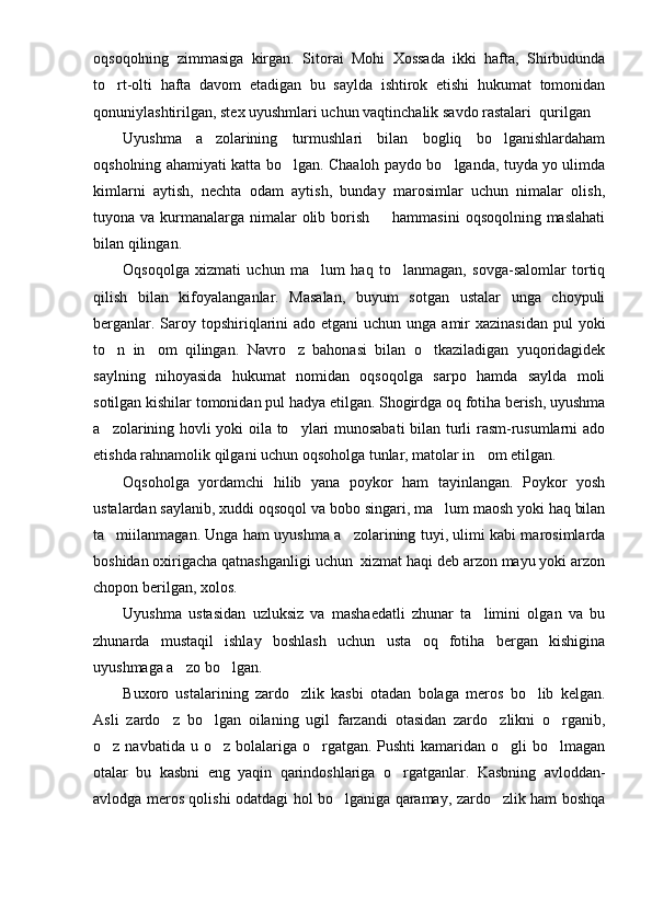 oqsoqolning   zimmasiga   kirgan.   Sito rai   Mohi   Xossada   ikki   hafta,   Shirbudunda
to rt-olti   hafta   davom   etadigan   bu   saylda   ishtirok   etishi   hukumat   tomonidan
qonuniylashtirilgan, stex uyushmlari uchun vaqtinchalik savdo rastalari  qurilgan
Uyushma   a zolarining   turmushlari   bilan   bogliq   bo lganishlardaham	
 
oqsholning ahamiyati katta bo lgan. Chaaloh paydo bo lganda, tuyda yo ulimda	
 
kimlarni   aytish,   nechta   odam   aytish,   bunday   marosimlar   uchun   nimalar   olish,
tuyona va kurmanalarga nimalar  olib borish   hammasini  oqsoqolning maslahati	

bilan qilingan.
Oqsoqolga   xizmati   uchun   ma lum   haq   to lanmagan,   sovga-salomlar   tortiq	
 
qilish   bilan   kifoyalanganlar.   Masalan,   buyum   sotgan   ustalar   unga   choypuli
berganlar. Saroy topshiriqlarini  ado etgani  uchun unga amir  xazinasidan  pul  yoki
to n   in om   qilingan.   Navro z   bahonasi   bilan   o tkaziladigan   yuqoridagidek	
   
saylning   nihoyasida   hukumat   nomidan   oqsoqolga   sarpo   hamda   saylda   moli
sotilgan kishilar tomoni dan pul hadya etilgan. Shogirdga oq fotiha berish, uyushma
a zolarining hovli yoki oila to ylari munosabati bilan turli rasm-rusumlarni ado
 
etishda rahnamolik qilgani uchun oqsoholga tunlar, matolar in om etilgan.	

Oqsoholga   yordamchi   hilib   yana   poykor   ham   tayinlangan.   Poykor   yosh
ustalardan saylanib, xuddi oqsoqol va bobo singari, ma lum maosh yoki haq bilan	

ta miilanmagan. Unga ham uyush	
 ma a zolarining tuyi, ulimi kabi marosimlarda	
boshidan oxirigacha qatnashganligi uchun  xizmat haqi deb arzon mayu yoki arzon
chopon berilgan, xolos.
Uyushma   ustasidan   uzluksiz   va   mashaedatli   zhunar   ta limini   olgan   va   bu	

zhunarda   mustaqil   ishlay   boshlash   uchun   usta   oq   fotiha   bergan   kishigina
uyushmaga a zo bo lgan.	
 
Buxoro   ustalarining   zardo zlik   kasbi   otadan   bolaga   meros   bo lib   kelgan.	
 
Asli   zardo z   bo lgan   oilaning   ugil   farzandi   otasidan   zardo zlikni   o rganib,	
   
o z navbatida u o z bolalariga o rgatgan. Pushti  kamaridan o gli  bo lmagan	
    
otalar   bu   kasbni   eng   yaqin   qarindoshlariga   o rgatganlar.   Kasbning   avloddan-	

avlodga meros qolishi odatdagi hol bo lganiga qaramay, zardo zlik ham boshqa	
  