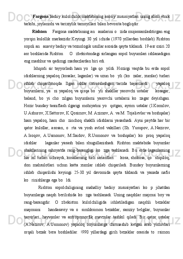           Fargona   badiiy kulolchilik maktabining asosiy xususiyatlari uning aholi etnik
tarkibi, joylanishi va tarixiylik tamoyillari bilan bevosita bogliqdir.
      Rishton    Fargona maktabining an analarini o zida mujassamlashtirgan eng  
yorqin   kulollik   markazidir.Keyingi   30   yil   ichida   (1970   yillardan   boshlab)   Rishton
sopoli an anaviy badiiy va texnologik usullar asosida qayta tiklandi. 19-asr oxiri 20	

asr boshlarida Rishton   O zbekistondagi sirlangan sopol buyumlari ishlanadigan	
 
eng mashhur va qadimgi markazlardan biri edi.
        Ishqorli   sir   tayyorlash   ham   yo lga   qo yildi.   Hozirgi   vaqtda   bu   erda   sopol	
 
idishlarning  yapaloq   (kosalar,  laganlar)   va   uzun   bo yli   (ko zalar,  xumlar)   turlari	
 
ishlab   chiqarilmoqda.   Ilgari   ishlar   ixtisoslashgan   tarzda   bajarilardi     yapaloq	

buyumlarni,   ya ni   yapaloq   va   qisqa   bo yli   shakllar   yasovchi   ustalar     kosagar;	
  
baland,   bo yi   cho zilgan   buyumlarni   yasovchi   ustalarni   ko zagar   deyishgan.	
  
Hozir   bunday   tasniflash   ilgarigi   mohiyatini   yo qotgan;   ayrim   ustalar   (I.Komilov,	

U.Ashurov, X.Sattorov, K.Qosimov, M. Azimov, A. va M. Tojalievlar va boshqalar)
ham   yapaloq,   ham   cho zinchoq   shaklli   idishlarni   yasashadi.   Ayni   paytda   har   bir	

qator   kulollar,   asosan,   o rta   va   yosh   avlod   vakillari   (Sh.   Yusupov,   A.Nazirov,	

A.Isoqov,   A.Usmonov,   M.Saidov,   R.Usmonov   va   boshqalar)   ko proq   yapaloq	

idishlar     laganlar   yasash   bilan   shugullanishadi.   Rishton   maktabida   buyumlar	

shakllarining   nihoyatda   rang-barangligi   ko zga   tashlanadi.   Bu   erda   laganlarning	

har   xil  turlari  uchraydi,  kosalarning   turli   iariantlari    kosa,   shokosa,   qo shquloq,	
 
don   mahsulotlari   uchun   katta   xumlar   ishlab   chiqariladi.   Bunday   buyumlarning
ishlab   chiqarilishi   keyingi   25-30   yil   davomida   qayta   tiklandi   va   yanada   nafis
ko rinishlarga ega bo ldi.	
 
        Rishton   sopolchiligining   mahalliy   badiiy   xususiyatlari   ko p   jihatdan	

buyumlarga   naqsh   berilishida   ko zga   tashlanadi.   Uning   naqshlar   majmui   boy   va	

rang-barangdir.   O zbekiston   kulolchiligida   ishlatiladigan   naqshli   bezaklar	

majmuini     handasaviy   va   o simliksimon   bezaklar,   ramziy   belgilar,   buyumlar	
 
tasvirlari,   hayvonlar   va   antropomorfik   mavzular   tashkil   qiladi.   Bir   qator   ustalar
(A.Nazirov,   A.Usmonov)   yapaloq   buyumlarga   chirmashib   ketgan   arab   yozuvlari
orqali   bezak   bera   boshladilar.   !990   yillardagi   girih   bezaklar   orasida   to rsimon	
 