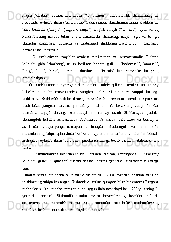 naqsh   ( chetan ),   rombsimon   naqsh   ( to rsimon ),   uchburchakli   shakllarning   bir   	
maromda joylashtirilishi ( uchburchak ), doirasimon shakllarning zanjir shaklida bir	
 
tekis   berilishi   ( zanjir ,   jingalak   zanjir ),   nuqtali   naqsh   ( no xot ),   qora   va   oq	
     	
kvadratlarning   navbat   bilan   o rin   almashishi   shaklidagi   naqsh,   egri   va   to gri	
 
chiziqlar   shaklidagi,   doiracha   va   tupbarggul   shaklidagi   mavhumiy     handasiy	

bezaklar ko p tarqaldi.    	

      O simliksimon   naqshlar   ayniqsa   turli-tuman   va   sermazmundir.   Rishton	

kulolchiligida   chorbarg ,   uslub   berilgan   bodom   guli     bodomgul ,   anorgul ,	
     	
barg ,   anor ,   sarv ,   o simlik   shoxlari     islimiy   kabi   mavzular   ko proq	
       	  
ommalashgan.
      O simliksimon   dunyosiga   oid   mavzularni   talqin   qilishda,   ayniqsa   an anaviy	
 
belgilar   bilan   bu   mavzularning   yangicha   talqinlari   nisbattan   yaqqol   ko zga	

tashlanadi.   Rishtonlik   ustalar   ilgarigi   mavzular   ko rinishini     xiyol   o zgartirish	
 
usuli   bilan   yangicha   tuzilma   yaratish   yo lidan   borib,   bezakning   yangi   obrazlar	

timsolida   sayqallashishiga   erishmoqdalar.   Bunday   uslub   Sh.Yusupov   ijodida,
shuningdek   kulollar   A.Usmonov,   A.Nazirov,   A.Isanov,   I.Komilov   va   boshqalar
asarlarida,   ayniqsa   yorqin   namoyon   bo lmoqda.   Bodomgul   va   anor   kabi	
    
mavzularning   talqin   qilinishida   tez-tez   o zgarishlar   qilib   turiladi,   ular   bir   tekisda

zich qilib joylashtirilishi tufayli ko pincha idishlarga bezak berishda etakchi o rin	
 
tutadi.
              Buyumlarning   tasvirlanish   usuli   orasida   Rishton,   shuningdek,   Gurumsaroy
kulolchiligi uchun  qumgon  mavzui eng ko p tarqalgan va o ziga xos xususiyatga	
 	 
ega. 
Bunday   bezak   bir   necha   o n   yillik   davomida,   19-asr   oxiridan   boshlab   yapaloq	

idishlarning tubiga ishlangan. Rishtonlik ustalar  qumgon bilan bir qatorda Fargona
pichoqlarini  ko pincha qumgon bilan uygunlikda tasvirlaydilar. 1990 yillarning 2-	

yarmidan   boshlab   Rishtonlik   ustalar   ayrim   buyumlarning   bezaklari   sifatida
an anaviy   me morchilik   majmualari     minoralar,   maschitlar,   madrasalarning	
  
ma lum bir ko rinishidan ham  foydalanmoqdalar.
  