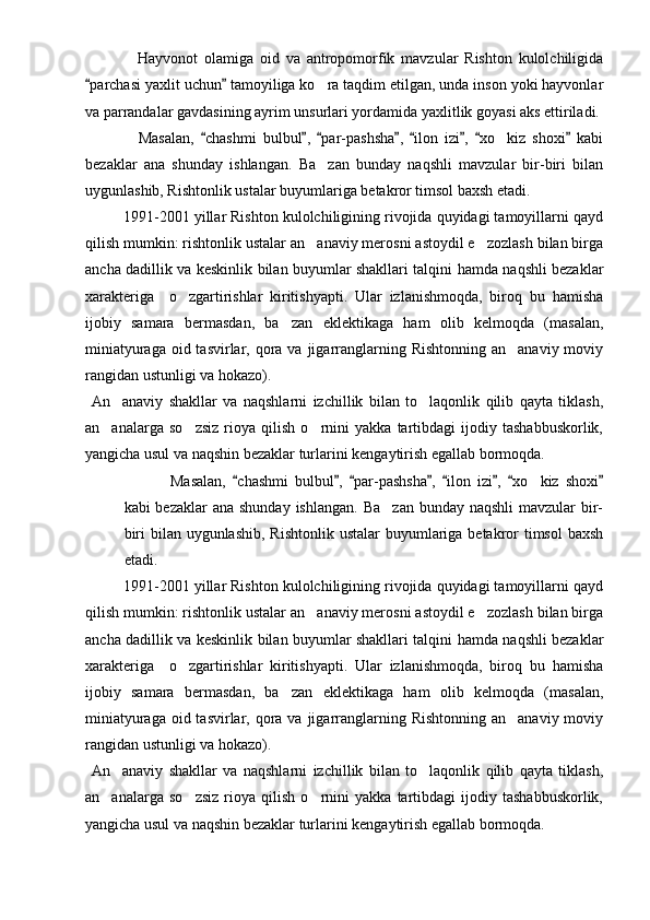               Hayvonot   olamiga   oid   va   antropomorfik   mavzular   Rishton   kulolchiligida
parchasi yaxlit uchun  tamoyiliga ko ra taqdim etilgan, unda inson yoki hayvonlar 	
va parrandalar gavdasining ayrim unsurlari yordamida yaxlitlik goyasi aks ettiriladi. 
                Masalan,   chashmi   bulbul ,   par-pashsha ,   ilon   izi ,   xo kiz   shoxi   kabi	
       	
bezaklar   ana   shunday   ishlangan.   Ba zan   bunday   naqshli   mavzular   bir-biri   bilan	

uygunlashib, Rishtonlik ustalar buyumlariga betakror timsol baxsh etadi.
       1991-2001 yillar Rishton kulolchiligining rivojida quyidagi tamoyillarni qayd
qilish mumkin: rishtonlik ustalar an anaviy merosni astoydil e zozlash bilan birga
 
ancha dadillik va keskinlik bilan buyumlar shakllari talqini hamda naqshli bezaklar
xarakteriga     o zgartirishlar   kiritishyapti.   Ular   izlanishmoqda,   biroq   bu   hamisha	

ijobiy   samara   bermasdan,   ba zan   eklektikaga   ham   olib   kelmoqda   (masalan,	

miniatyuraga  oid tasvirlar, qora va jigarranglarning Rishtonning  an anaviy moviy	

rangidan ustunligi va hokazo).
  An anaviy   shakllar   va   naqshlarni   izchillik   bilan   to laqonlik   qilib   qayta   tiklash,	
 
an analarga   so zsiz   rioya   qilish   o rnini   yakka   tartibdagi   ijodiy   tashabbuskorlik,
  
yangicha usul va naqshin bezaklar turlarini kengaytirish egallab bormoqda.
Masalan,   chashmi   bulbul ,   par-pashsha ,   ilon   izi ,   xo kiz   shoxi	
       	
kabi  bezaklar  ana shunday  ishlangan.  Ba zan  bunday naqshli  mavzular  bir-	

biri  bilan uygunlashib,  Rishtonlik ustalar  buyumlariga betakror  timsol  baxsh
etadi.
       1991-2001 yillar Rishton kulolchiligining rivojida quyidagi tamoyillarni qayd
qilish mumkin: rishtonlik ustalar an anaviy merosni astoydil e zozlash bilan birga	
 
ancha dadillik va keskinlik bilan buyumlar shakllari talqini hamda naqshli bezaklar
xarakteriga     o zgartirishlar   kiritishyapti.   Ular   izlanishmoqda,   biroq   bu   hamisha	

ijobiy   samara   bermasdan,   ba zan   eklektikaga   ham   olib   kelmoqda   (masalan,	

miniatyuraga  oid tasvirlar, qora va jigarranglarning Rishtonning  an anaviy moviy	

rangidan ustunligi va hokazo).
  An anaviy   shakllar   va   naqshlarni   izchillik   bilan   to laqonlik   qilib   qayta   tiklash,	
 
an analarga   so zsiz   rioya   qilish   o rnini   yakka   tartibdagi   ijodiy   tashabbuskorlik,
  
yangicha usul va naqshin bezaklar turlarini kengaytirish egallab bormoqda. 