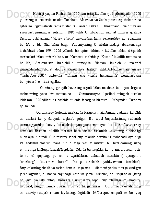                     Hozirgi   paytda   Rishtonda   1000   dan   ortiq   kulollar   ijod   qilmoqdalar.   1990
yillarning   o rtalarida   ustalar   Toshkent,   Mosvkva   va   Sankt-peterburg   shaharlarida
qator ko rgazmalarda qatnashdilar. Shulardan 130tasi  Hunarmand  xalq ustalari	
  
assostiastiyasining   a zolaridir.   1995   yilda   O zbekiston   san at   muzeyi   qoshida	
  
Rishton   ustalarining   Moviy   afsona   mavzuidagi   katta   retrospektiv   ko rgazmasi
 	
bo lib   o tdi.   Shu   bilan   birga,   Yaponiyaning   O zbekistondagi   elchixonasiga	
  
tashabbusi   bilan   1994-1996   yillarda   bir   qator   rishtonlik   kulollar   ishlab   chiqarish
markazlari  bilan tanishib keldilar. Komastu  shahridagi  Kutani  kulollik markazida	
 
bo lib,   Asakura-san   kulolchilik   muzeyida   Rishton   kulolchilik   maktabi	

namunalaridan   iborat   doimiy   ekpozistiya   tashkil   etildi.A.Nazirov   an anaviy	

Tashabbus-2001   tanlovida   Yilning   eng   yaxshi   hunarmandi   nominastiyasi	
   
bo yicha 1-o rinni egalladi.	
 
                        O zining   garoyib   havorang   sopoli   bilan   mashhur   bo lgan   fargona	
 
maktabining   yana   bir   markazida     Gurumsaroyda   ilgarilari   minglab   ustalar	

ishlagan. 1990 yillarning boshida bu erda faqatgina bir usta   Maqsudali  Turopov	

qolgan edi.
                    Gurumsaroy   kulollik   markazida   Fargona   maktabining   qadimiy   kulollik
an analari   ko p   darajada   saqlanib   qolgan.   Bu   sopol   buyumlarining   ishlanish	
 
texnologiyasidan   badiiy   bezatish   jarayonigacha   namoyon   bo ladi.   Gurumsaroy	

bezaklari   Rishton   kulollik   markazi   bezaklaridan   ishlanish   uslubining   alohidaligi
bilan ajralib turadi.  Gurumsaroy  sopol   buyumlarida  bezakning  mahobatli  oydinligi
va   soddalik   xosdir.   Yana   bir   o ziga   xos   xususiyati   bu   bezaklarning   uzoq	

o tmishga taalluqli (arxaik)ligidadir. Odatda bu naqshlar ko p emas, asosan uch-	
 
to rt   xil   quyidagi   yo sin   o zgarishlarni   uchratish   mumkin   ( qumgon ,
    
chorbarg ,   butsimon   bezak ,   ko p   burchakli   yulduzsimon   bezaklar ).	
     	
Buyumlarning shakli va turlari ham o ziga xos   diametri yarim metrga etadigan
 
yirik   laganlar,   o rtacha   hajmdagi   kosa   va   yuzali   idishlar,   qo shquloqlar   (keng	
 
bo gizli   va   ikki   quloqli   kosalar).   Gurumsaroy   sopol   buyumlardagi   ko kmoviy,	
 
lojuvard, zangori hamda jigarrang bo yoqlar gammasi   Gurumsaroy ustalarining	
 
an anaviy   ishqorli   sirdan   foydalanganligidadir.   M.Turopov   ishqorli   sir   bo yoq	
  